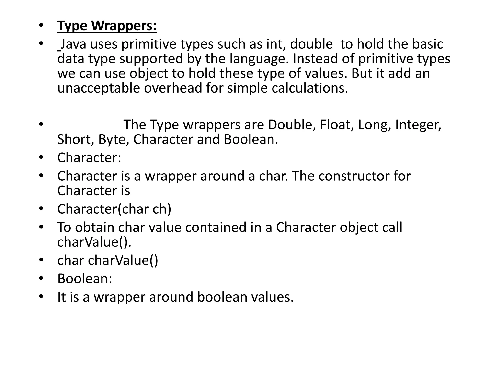 • Type Wrappers:
• Java uses primitive types such as int, double to hold the basic
data type supported by the language. Instead of primitive types
we can use object to hold these type of values. But it add an
unacceptable overhead for simple calculations.
• The Type wrappers are Double, Float, Long, Integer,
Short, Byte, Character and Boolean.
• Character:
• Character is a wrapper around a char. The constructor for
Character is
• Character(char ch)
• To obtain char value contained in a Character object call
charValue().
• char charValue()
• Boolean:
• It is a wrapper around boolean values.
 