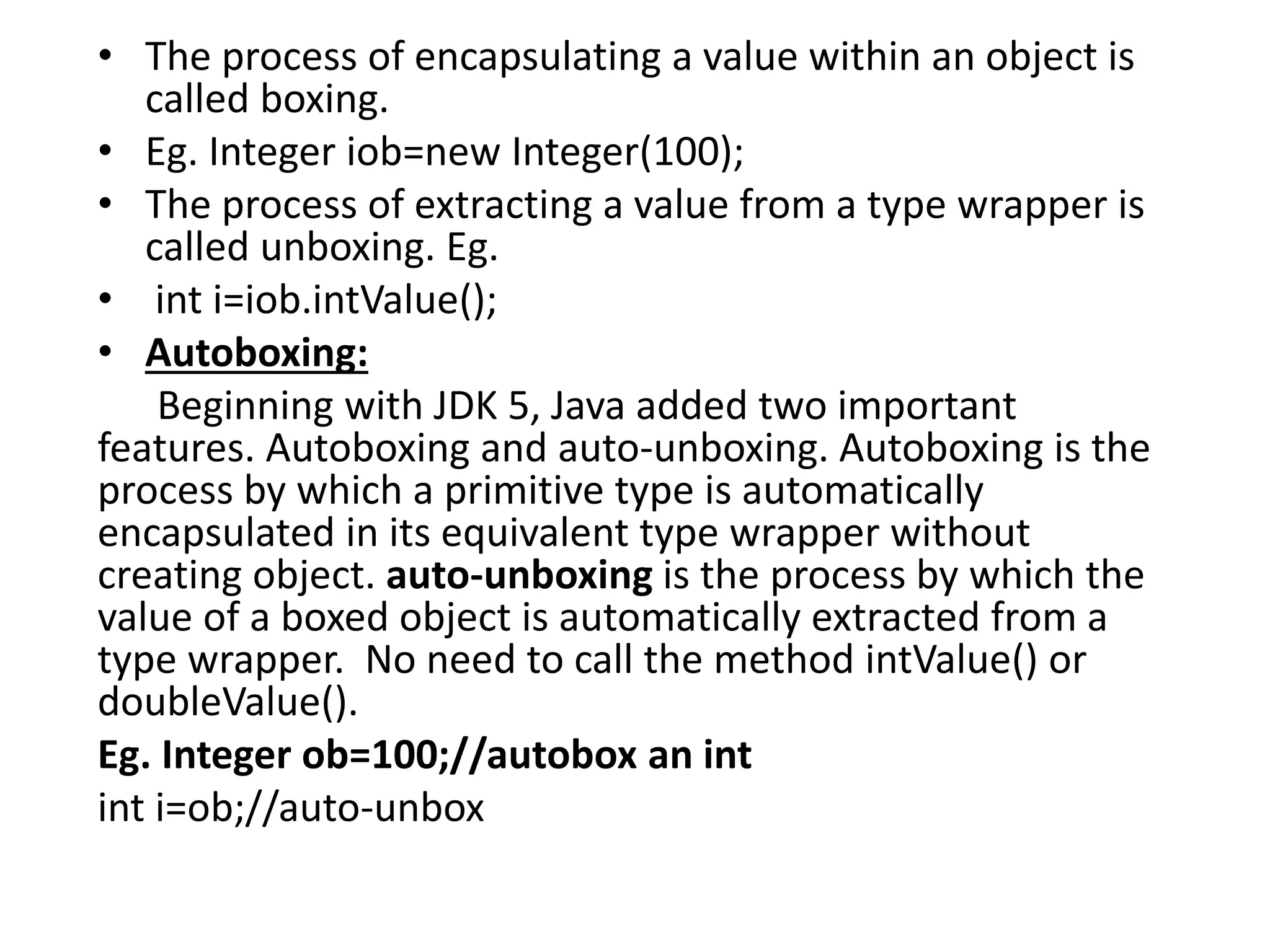 • The process of encapsulating a value within an object is
called boxing.
• Eg. Integer iob=new Integer(100);
• The process of extracting a value from a type wrapper is
called unboxing. Eg.
• int i=iob.intValue();
• Autoboxing:
Beginning with JDK 5, Java added two important
features. Autoboxing and auto-unboxing. Autoboxing is the
process by which a primitive type is automatically
encapsulated in its equivalent type wrapper without
creating object. auto-unboxing is the process by which the
value of a boxed object is automatically extracted from a
type wrapper. No need to call the method intValue() or
doubleValue().
Eg. Integer ob=100;//autobox an int
int i=ob;//auto-unbox
 