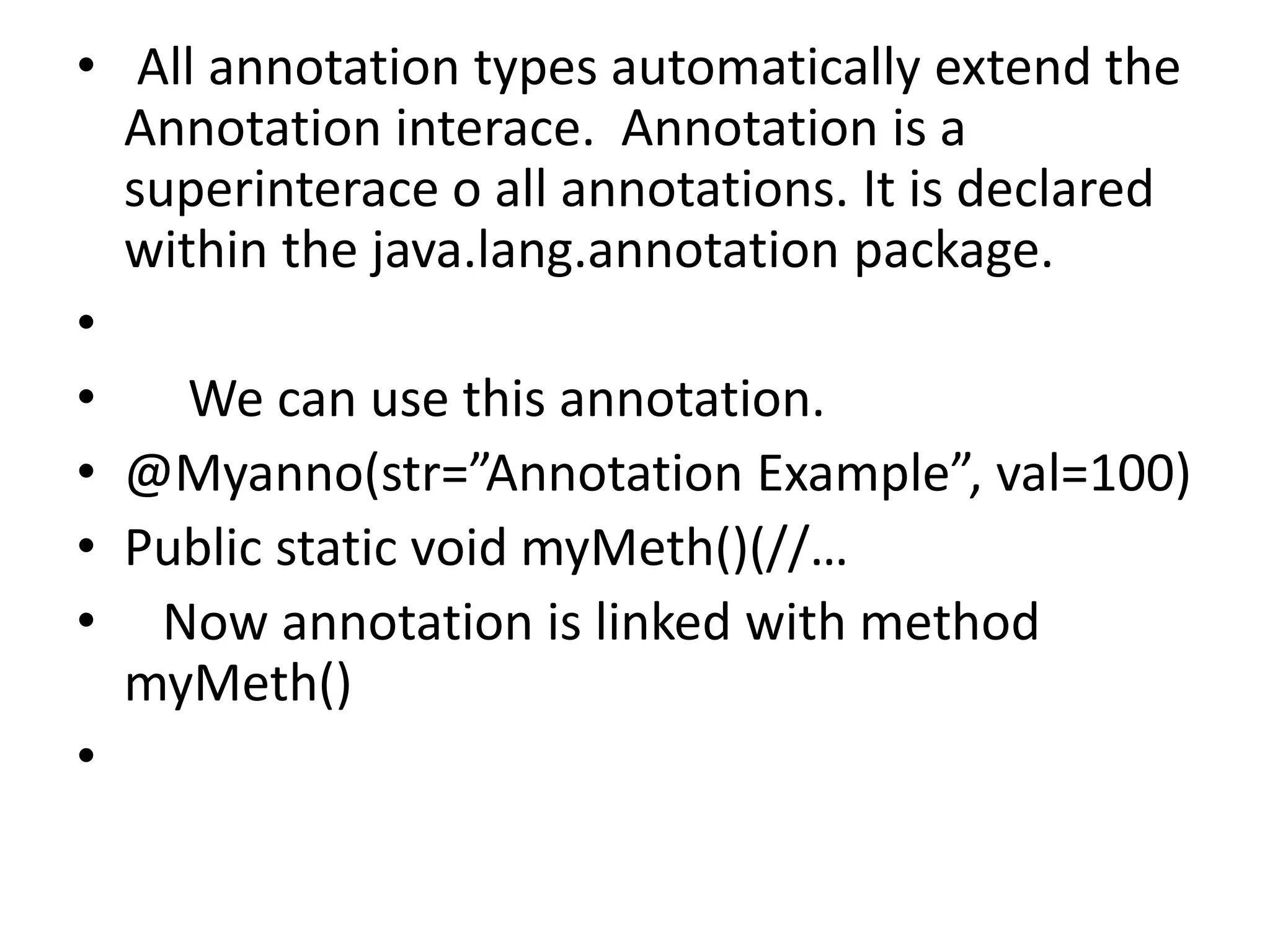 • All annotation types automatically extend the
Annotation interace. Annotation is a
superinterace o all annotations. It is declared
within the java.lang.annotation package.
•
• We can use this annotation.
• @Myanno(str=”Annotation Example”, val=100)
• Public static void myMeth()(//…
• Now annotation is linked with method
myMeth()
•
 