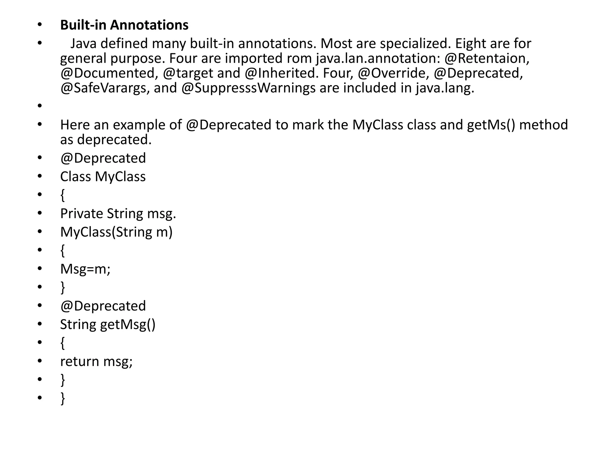 • Built-in Annotations
• Java defined many built-in annotations. Most are specialized. Eight are for
general purpose. Four are imported rom java.lan.annotation: @Retentaion,
@Documented, @target and @Inherited. Four, @Override, @Deprecated,
@SafeVarargs, and @SuppresssWarnings are included in java.lang.
•
• Here an example of @Deprecated to mark the MyClass class and getMs() method
as deprecated.
• @Deprecated
• Class MyClass
• {
• Private String msg.
• MyClass(String m)
• {
• Msg=m;
• }
• @Deprecated
• String getMsg()
• {
• return msg;
• }
• }
 