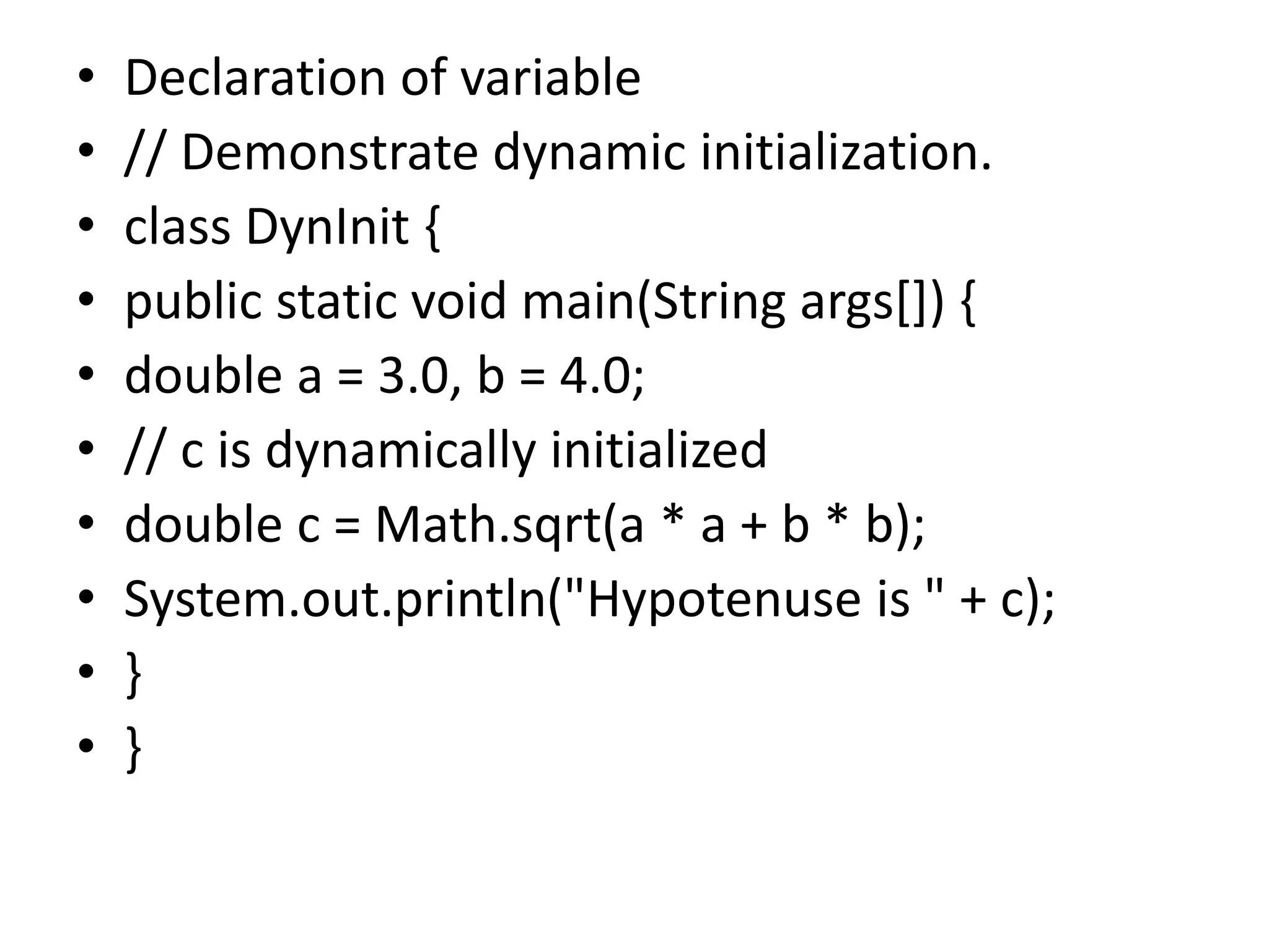 • Declaration of variable
• // Demonstrate dynamic initialization.
• class DynInit {
• public static void main(String args[]) {
• double a = 3.0, b = 4.0;
• // c is dynamically initialized
• double c = Math.sqrt(a * a + b * b);
• System.out.println("Hypotenuse is " + c);
• }
• }
 