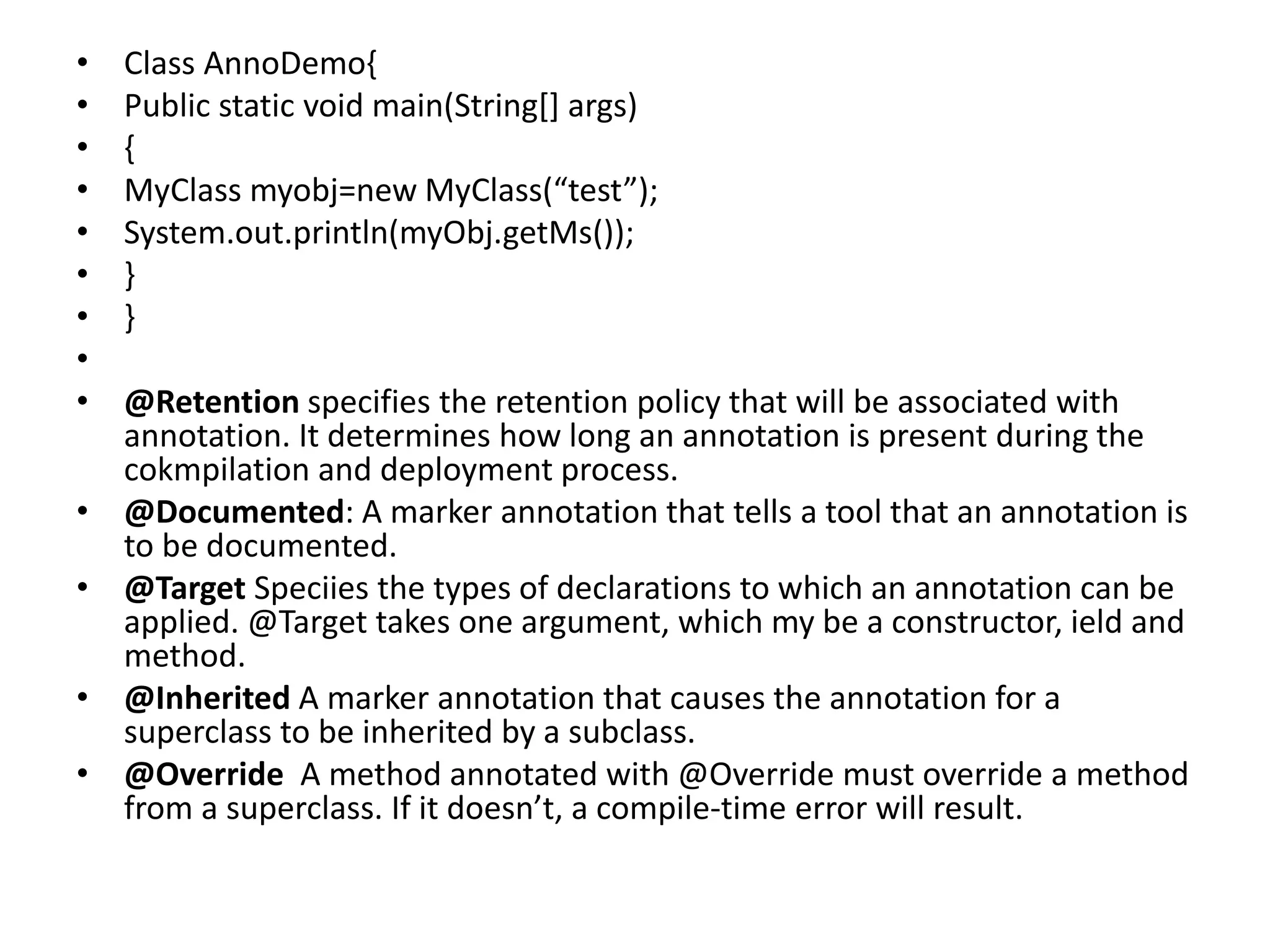 • Class AnnoDemo{
• Public static void main(String[] args)
• {
• MyClass myobj=new MyClass(“test”);
• System.out.println(myObj.getMs());
• }
• }
•
• @Retention specifies the retention policy that will be associated with
annotation. It determines how long an annotation is present during the
cokmpilation and deployment process.
• @Documented: A marker annotation that tells a tool that an annotation is
to be documented.
• @Target Speciies the types of declarations to which an annotation can be
applied. @Target takes one argument, which my be a constructor, ield and
method.
• @Inherited A marker annotation that causes the annotation for a
superclass to be inherited by a subclass.
• @Override A method annotated with @Override must override a method
from a superclass. If it doesn’t, a compile-time error will result.
 