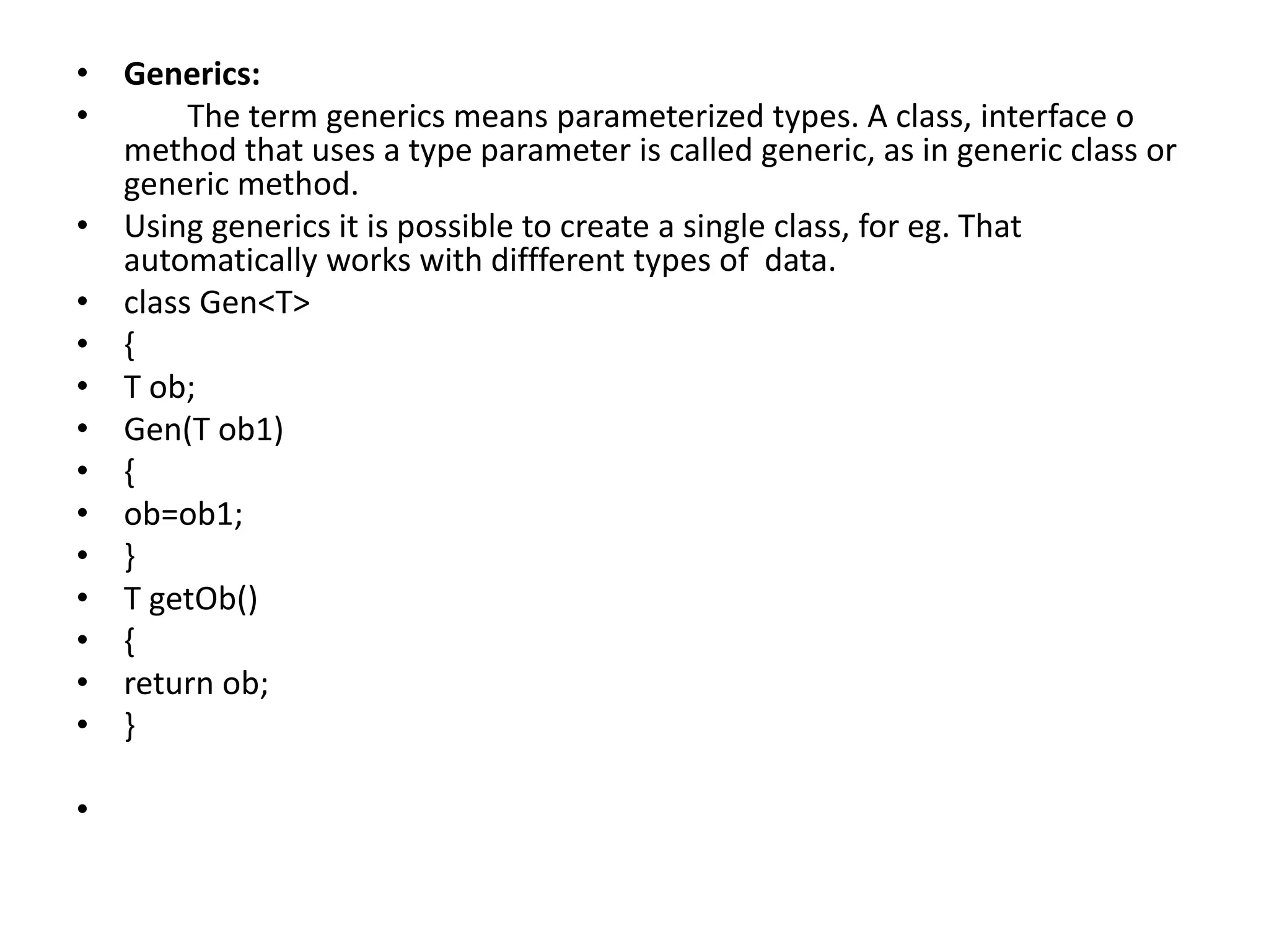 • Generics:
• The term generics means parameterized types. A class, interface o
method that uses a type parameter is called generic, as in generic class or
generic method.
• Using generics it is possible to create a single class, for eg. That
automatically works with diffferent types of data.
• class Gen<T>
• {
• T ob;
• Gen(T ob1)
• {
• ob=ob1;
• }
• T getOb()
• {
• return ob;
• }
•
 
