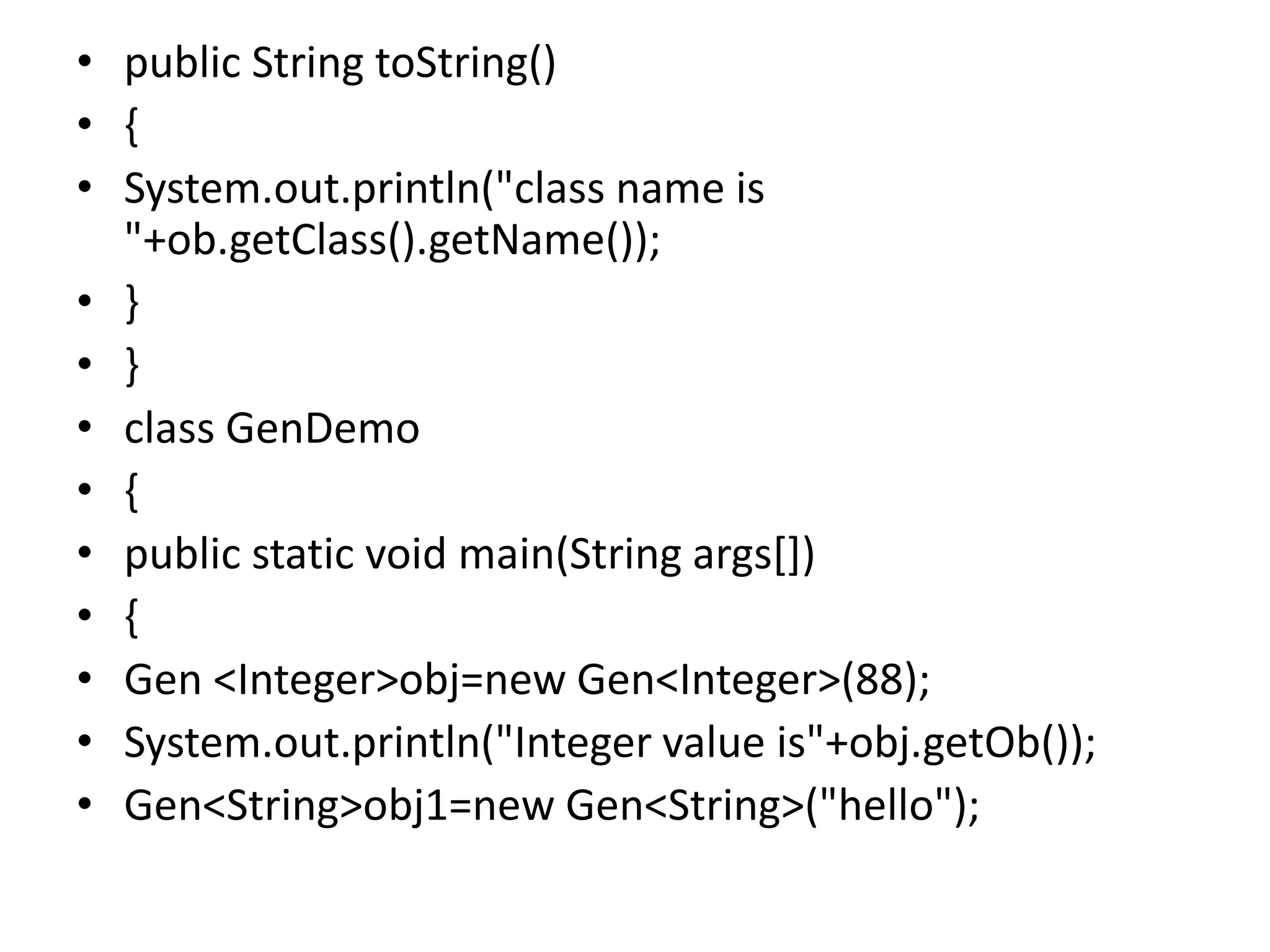 • public String toString()
• {
• System.out.println("class name is
"+ob.getClass().getName());
• }
• }
• class GenDemo
• {
• public static void main(String args[])
• {
• Gen <Integer>obj=new Gen<Integer>(88);
• System.out.println("Integer value is"+obj.getOb());
• Gen<String>obj1=new Gen<String>("hello");
 