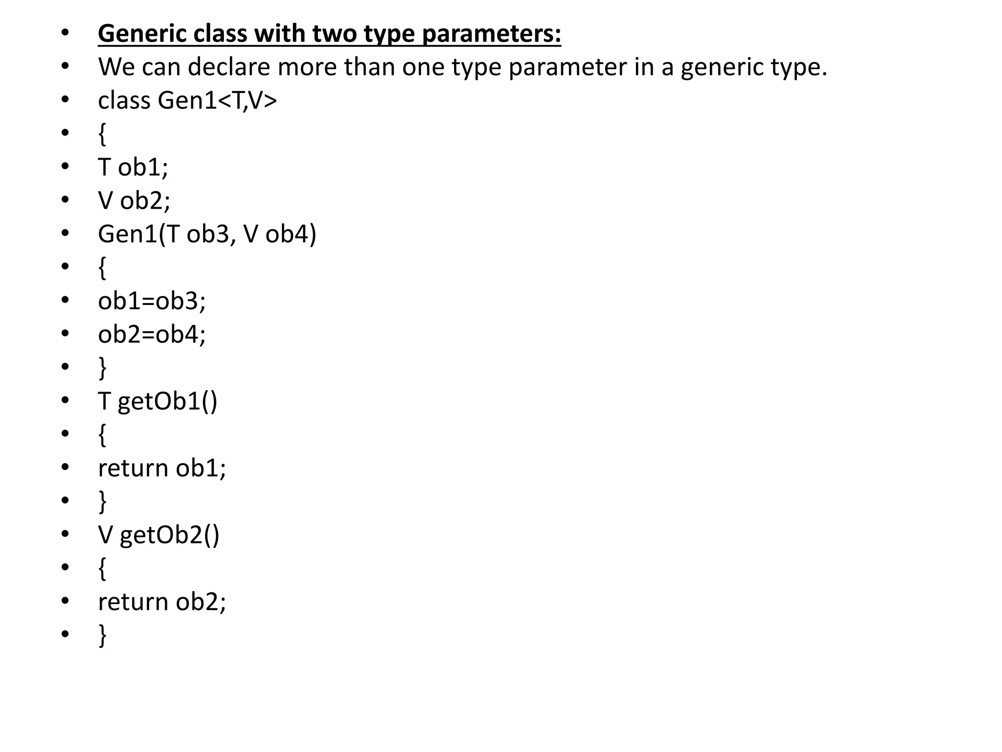 • Generic class with two type parameters:
• We can declare more than one type parameter in a generic type.
• class Gen1<T,V>
• {
• T ob1;
• V ob2;
• Gen1(T ob3, V ob4)
• {
• ob1=ob3;
• ob2=ob4;
• }
• T getOb1()
• {
• return ob1;
• }
• V getOb2()
• {
• return ob2;
• }
 