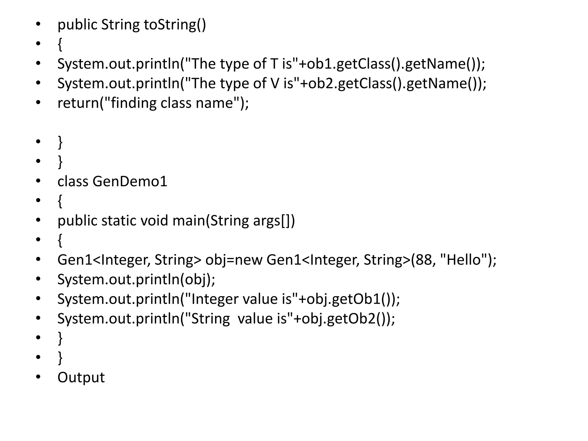 • public String toString()
• {
• System.out.println("The type of T is"+ob1.getClass().getName());
• System.out.println("The type of V is"+ob2.getClass().getName());
• return("finding class name");
• }
• }
• class GenDemo1
• {
• public static void main(String args[])
• {
• Gen1<Integer, String> obj=new Gen1<Integer, String>(88, "Hello");
• System.out.println(obj);
• System.out.println("Integer value is"+obj.getOb1());
• System.out.println("String value is"+obj.getOb2());
• }
• }
• Output
 