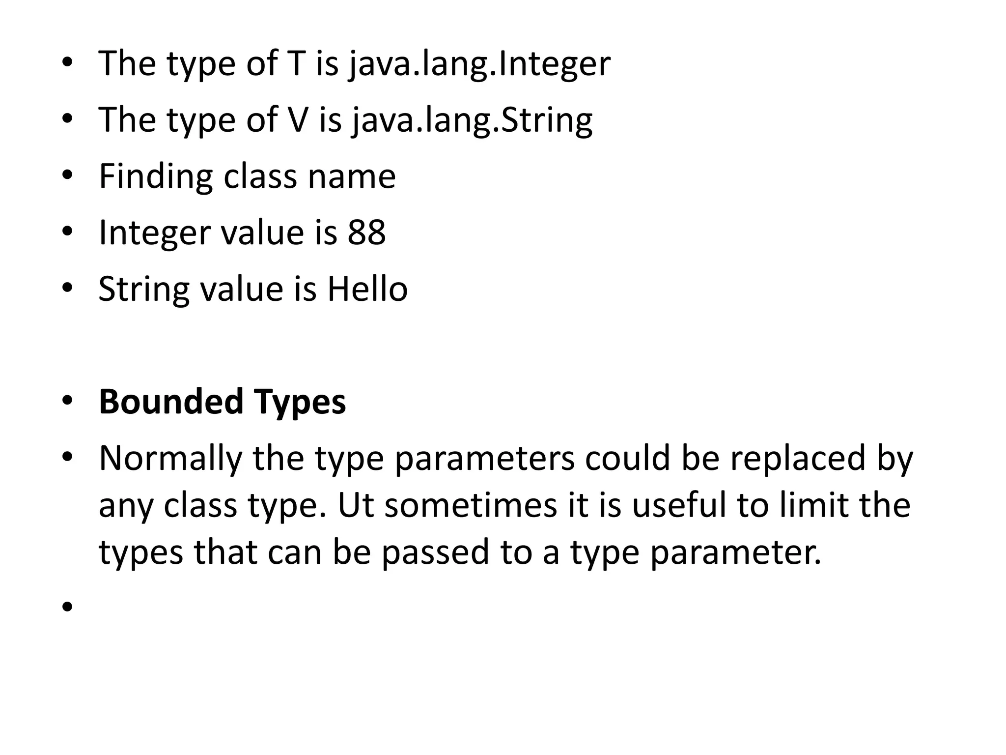 • The type of T is java.lang.Integer
• The type of V is java.lang.String
• Finding class name
• Integer value is 88
• String value is Hello
• Bounded Types
• Normally the type parameters could be replaced by
any class type. Ut sometimes it is useful to limit the
types that can be passed to a type parameter.
•
 