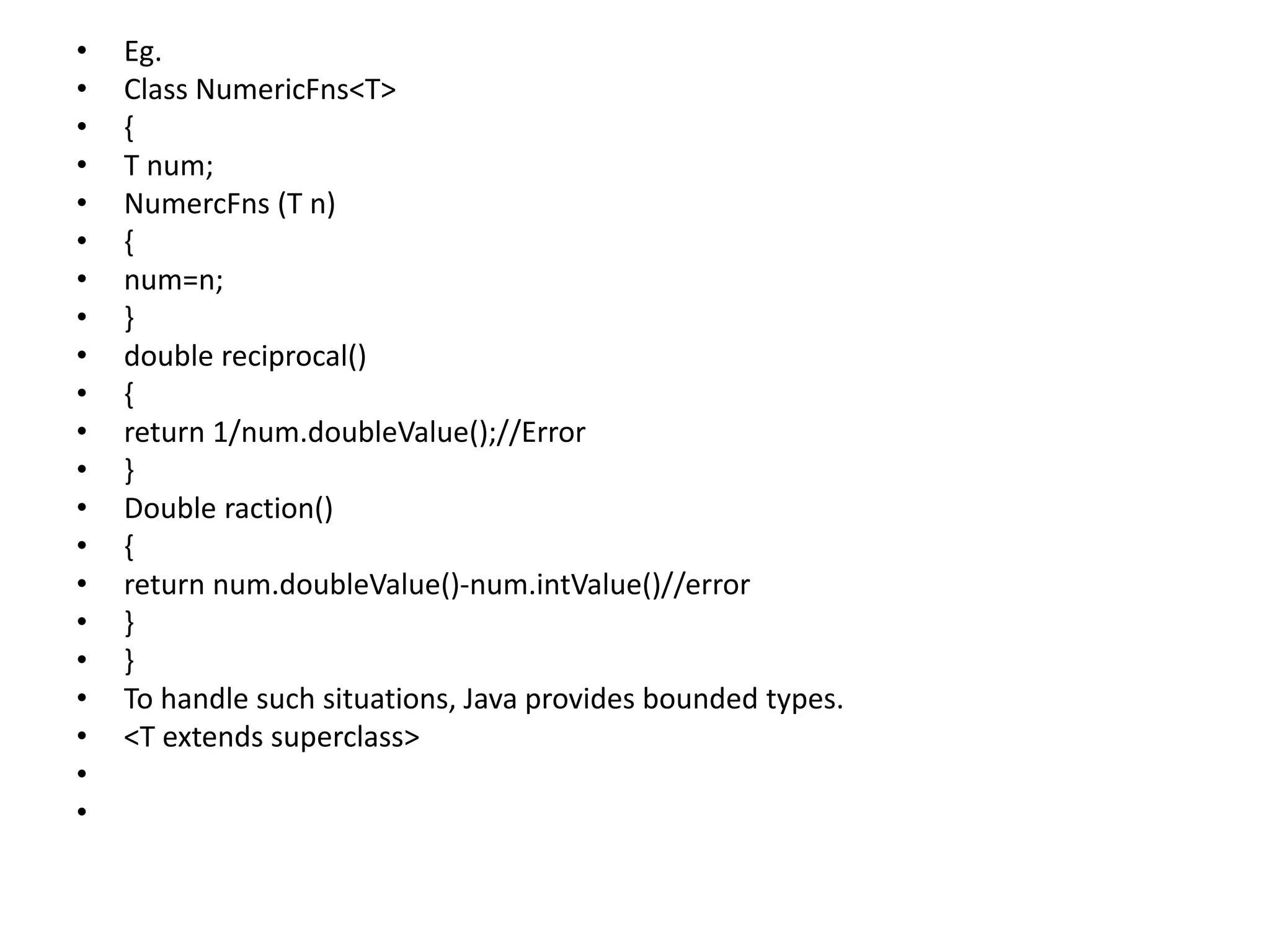 • Eg.
• Class NumericFns<T>
• {
• T num;
• NumercFns (T n)
• {
• num=n;
• }
• double reciprocal()
• {
• return 1/num.doubleValue();//Error
• }
• Double raction()
• {
• return num.doubleValue()-num.intValue()//error
• }
• }
• To handle such situations, Java provides bounded types.
• <T extends superclass>
•
•
 