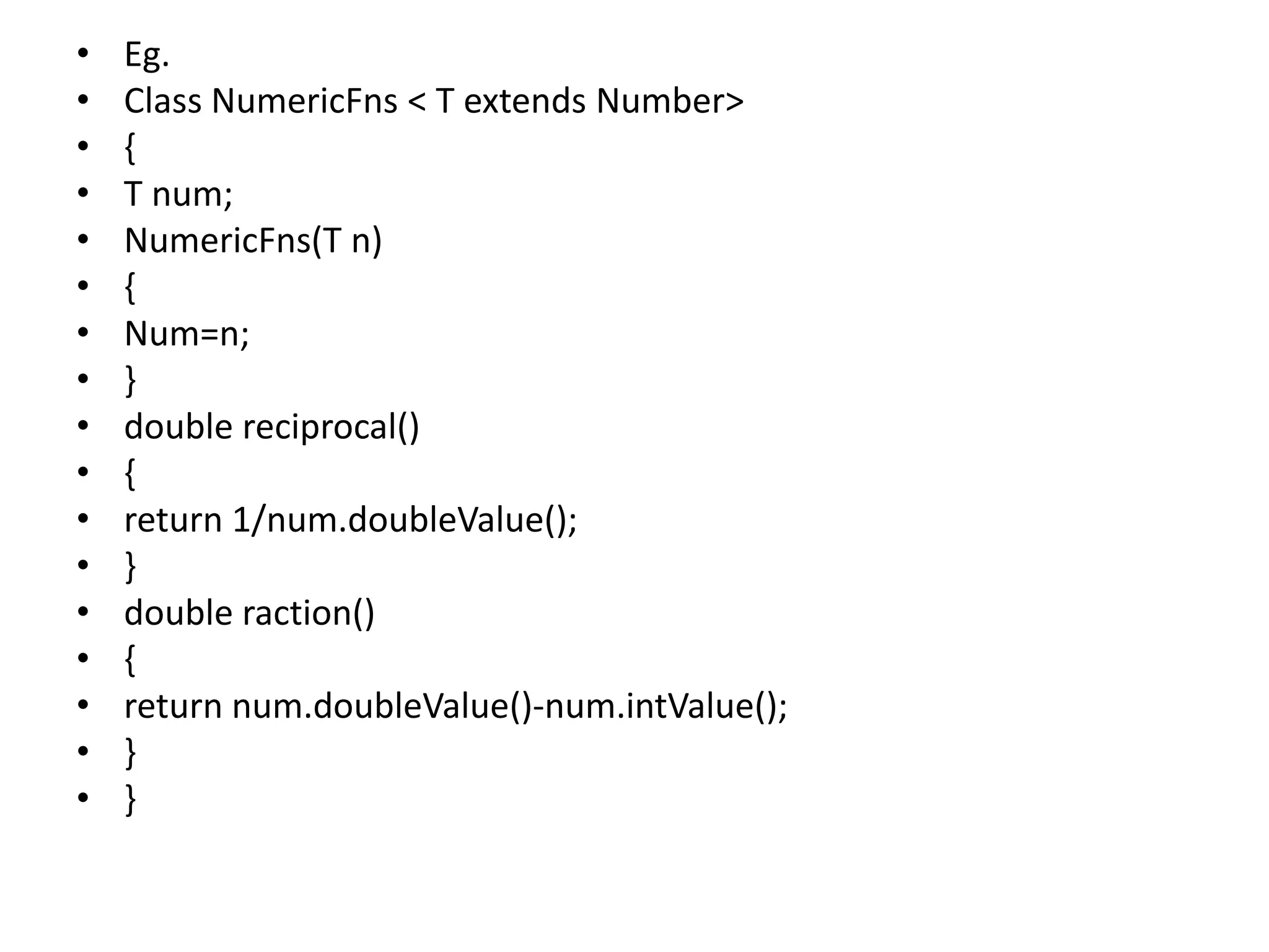 • Eg.
• Class NumericFns < T extends Number>
• {
• T num;
• NumericFns(T n)
• {
• Num=n;
• }
• double reciprocal()
• {
• return 1/num.doubleValue();
• }
• double raction()
• {
• return num.doubleValue()-num.intValue();
• }
• }
 