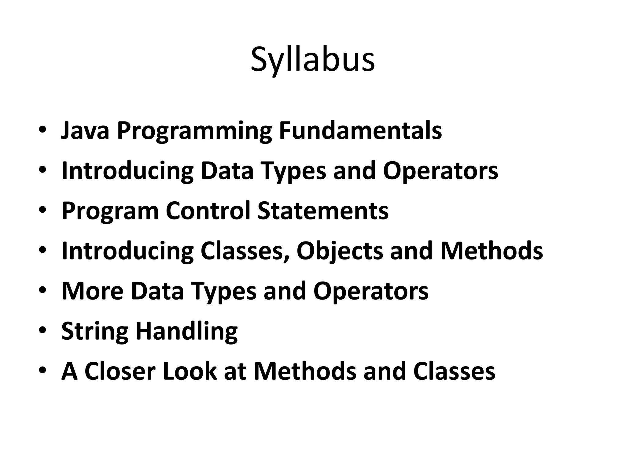 Syllabus
• Java Programming Fundamentals
• Introducing Data Types and Operators
• Program Control Statements
• Introducing Classes, Objects and Methods
• More Data Types and Operators
• String Handling
• A Closer Look at Methods and Classes
 