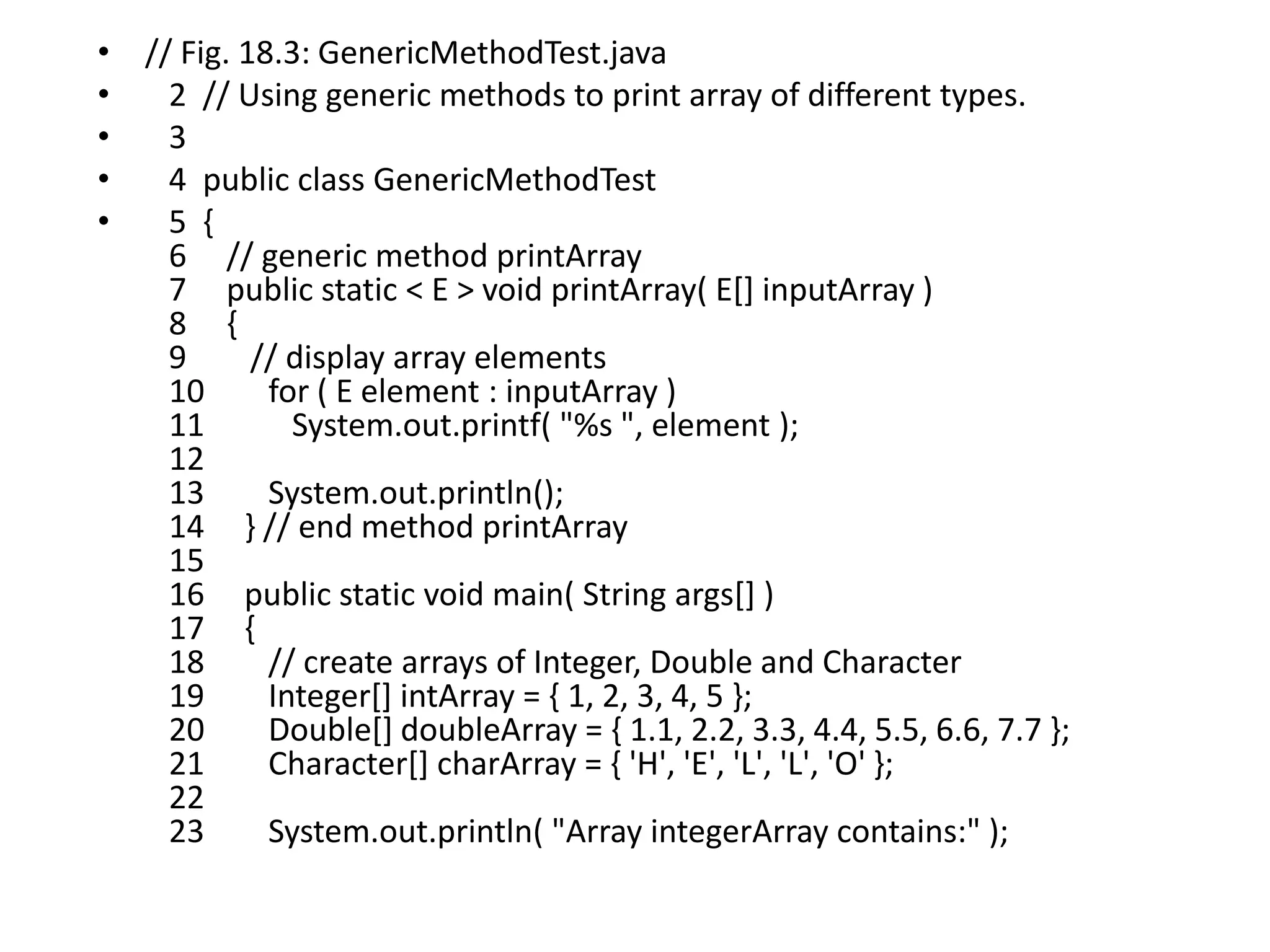• // Fig. 18.3: GenericMethodTest.java
• 2 // Using generic methods to print array of different types.
• 3
• 4 public class GenericMethodTest
• 5 {
6 // generic method printArray
7 public static < E > void printArray( E[] inputArray )
8 {
9 // display array elements
10 for ( E element : inputArray )
11 System.out.printf( "%s ", element );
12
13 System.out.println();
14 } // end method printArray
15
16 public static void main( String args[] )
17 {
18 // create arrays of Integer, Double and Character
19 Integer[] intArray = { 1, 2, 3, 4, 5 };
20 Double[] doubleArray = { 1.1, 2.2, 3.3, 4.4, 5.5, 6.6, 7.7 };
21 Character[] charArray = { 'H', 'E', 'L', 'L', 'O' };
22
23 System.out.println( "Array integerArray contains:" );
 