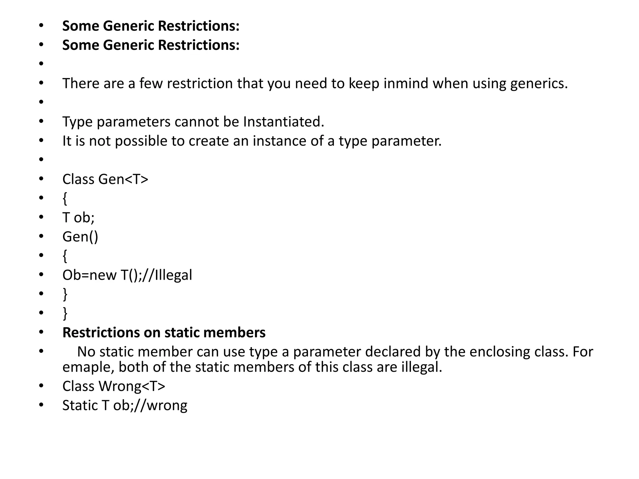 • Some Generic Restrictions:
• Some Generic Restrictions:
•
• There are a few restriction that you need to keep inmind when using generics.
•
• Type parameters cannot be Instantiated.
• It is not possible to create an instance of a type parameter.
•
• Class Gen<T>
• {
• T ob;
• Gen()
• {
• Ob=new T();//Illegal
• }
• }
• Restrictions on static members
• No static member can use type a parameter declared by the enclosing class. For
emaple, both of the static members of this class are illegal.
• Class Wrong<T>
• Static T ob;//wrong
 