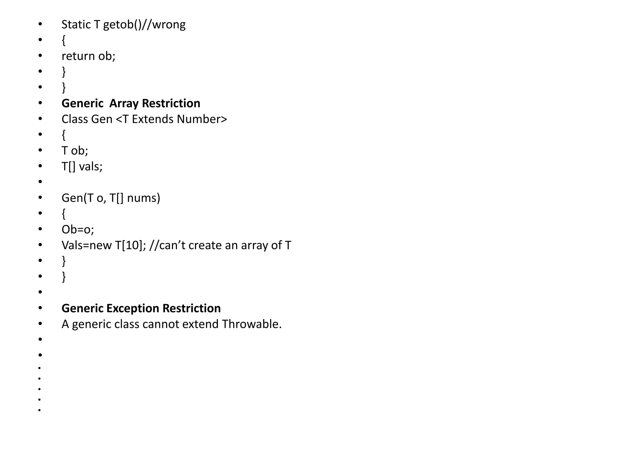 • Static T getob()//wrong
• {
• return ob;
• }
• }
• Generic Array Restriction
• Class Gen <T Extends Number>
• {
• T ob;
• T[] vals;
•
• Gen(T o, T[] nums)
• {
• Ob=o;
• Vals=new T[10]; //can’t create an array of T
• }
• }
•
• Generic Exception Restriction
• A generic class cannot extend Throwable.
•
•
•
•
•
•
•
 