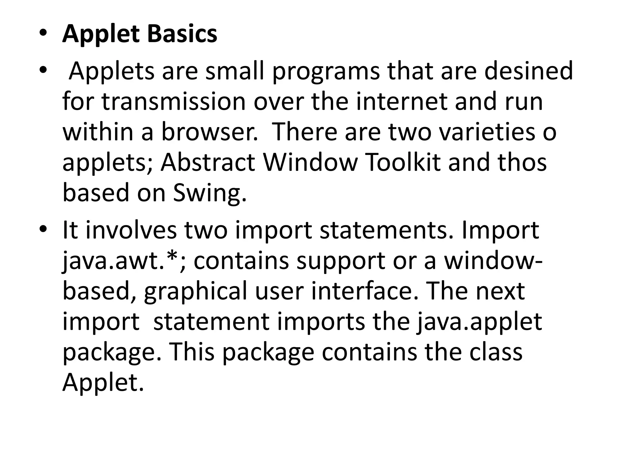 • Applet Basics
• Applets are small programs that are desined
for transmission over the internet and run
within a browser. There are two varieties o
applets; Abstract Window Toolkit and thos
based on Swing.
• It involves two import statements. Import
java.awt.*; contains support or a window-
based, graphical user interface. The next
import statement imports the java.applet
package. This package contains the class
Applet.
 