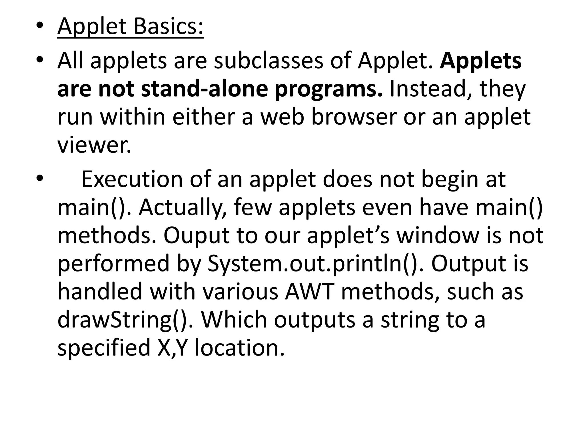 • Applet Basics:
• All applets are subclasses of Applet. Applets
are not stand-alone programs. Instead, they
run within either a web browser or an applet
viewer.
• Execution of an applet does not begin at
main(). Actually, few applets even have main()
methods. Ouput to our applet’s window is not
performed by System.out.println(). Output is
handled with various AWT methods, such as
drawString(). Which outputs a string to a
specified X,Y location.
 