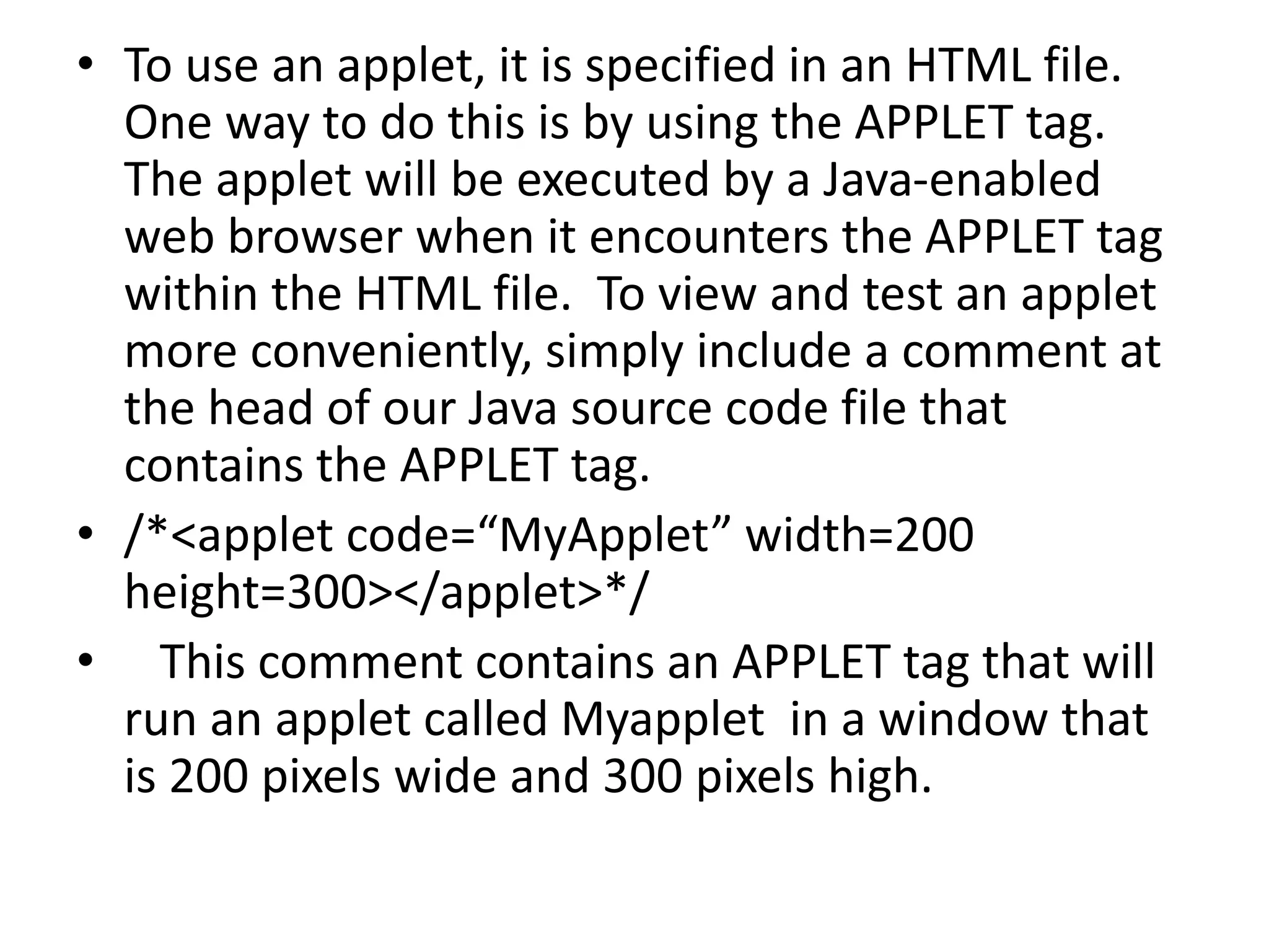 • To use an applet, it is specified in an HTML file.
One way to do this is by using the APPLET tag.
The applet will be executed by a Java-enabled
web browser when it encounters the APPLET tag
within the HTML file. To view and test an applet
more conveniently, simply include a comment at
the head of our Java source code file that
contains the APPLET tag.
• /*<applet code=“MyApplet” width=200
height=300></applet>*/
• This comment contains an APPLET tag that will
run an applet called Myapplet in a window that
is 200 pixels wide and 300 pixels high.
 
