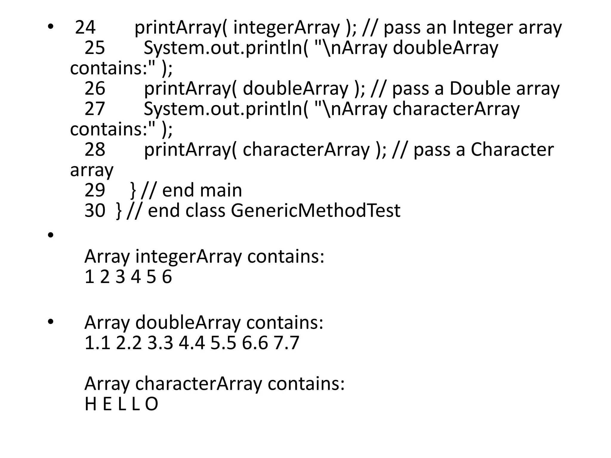 • 24 printArray( integerArray ); // pass an Integer array
25 System.out.println( "nArray doubleArray
contains:" );
26 printArray( doubleArray ); // pass a Double array
27 System.out.println( "nArray characterArray
contains:" );
28 printArray( characterArray ); // pass a Character
array
29 } // end main
30 } // end class GenericMethodTest
•
Array integerArray contains:
1 2 3 4 5 6
• Array doubleArray contains:
1.1 2.2 3.3 4.4 5.5 6.6 7.7
Array characterArray contains:
H E L L O
 