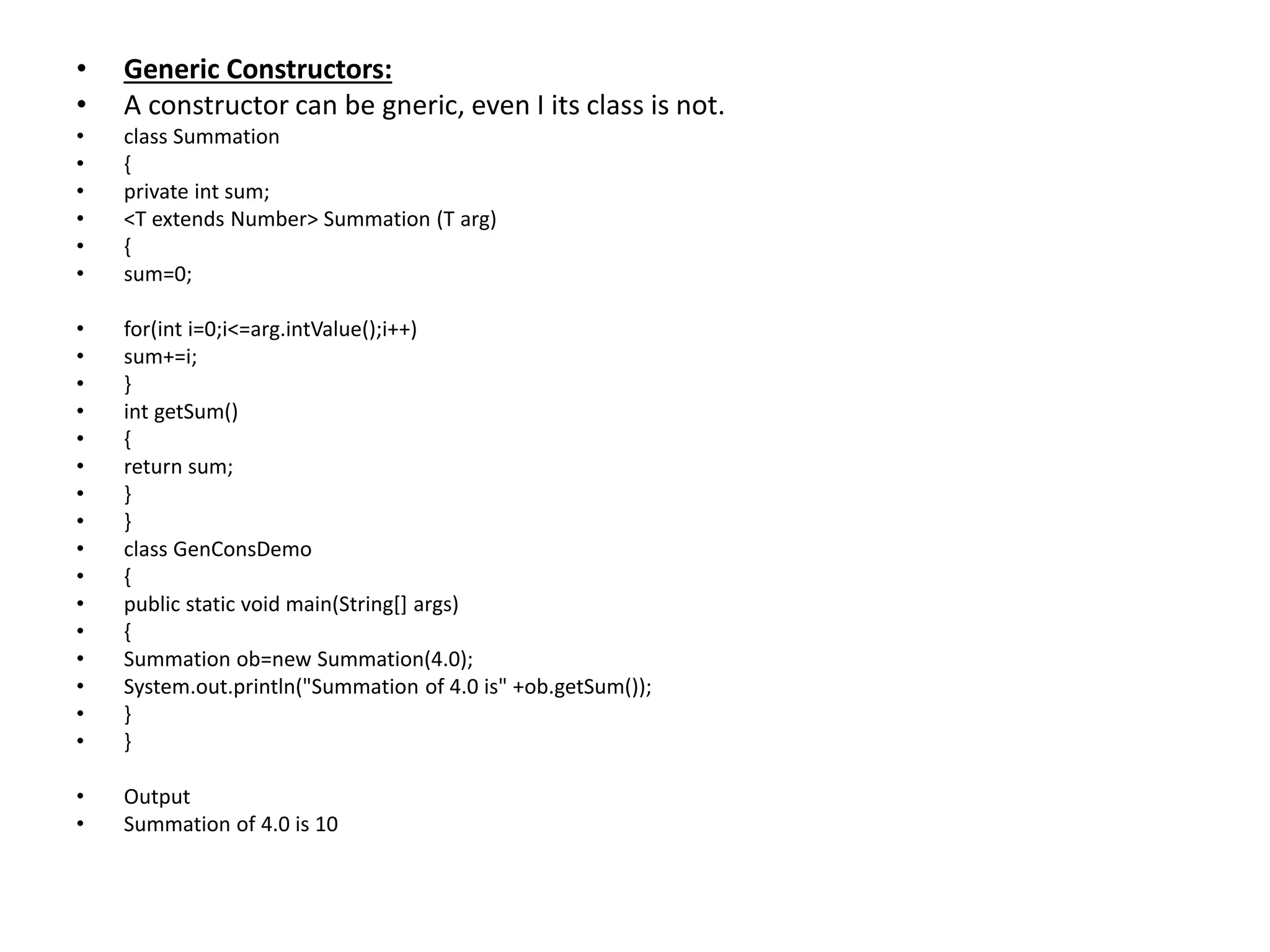 • Generic Constructors:
• A constructor can be gneric, even I its class is not.
• class Summation
• {
• private int sum;
• <T extends Number> Summation (T arg)
• {
• sum=0;
• for(int i=0;i<=arg.intValue();i++)
• sum+=i;
• }
• int getSum()
• {
• return sum;
• }
• }
• class GenConsDemo
• {
• public static void main(String[] args)
• {
• Summation ob=new Summation(4.0);
• System.out.println("Summation of 4.0 is" +ob.getSum());
• }
• }
• Output
• Summation of 4.0 is 10
 