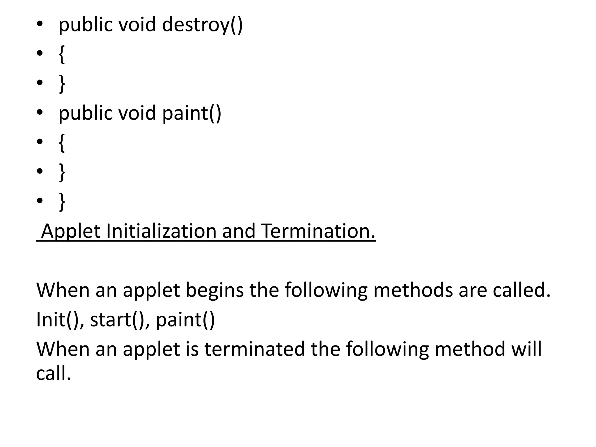 • public void destroy()
• {
• }
• public void paint()
• {
• }
• }
Applet Initialization and Termination.
When an applet begins the following methods are called.
Init(), start(), paint()
When an applet is terminated the following method will
call.
 