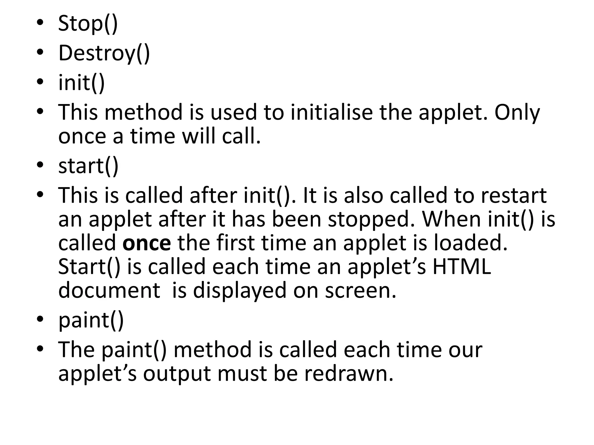 • Stop()
• Destroy()
• init()
• This method is used to initialise the applet. Only
once a time will call.
• start()
• This is called after init(). It is also called to restart
an applet after it has been stopped. When init() is
called once the first time an applet is loaded.
Start() is called each time an applet’s HTML
document is displayed on screen.
• paint()
• The paint() method is called each time our
applet’s output must be redrawn.
 