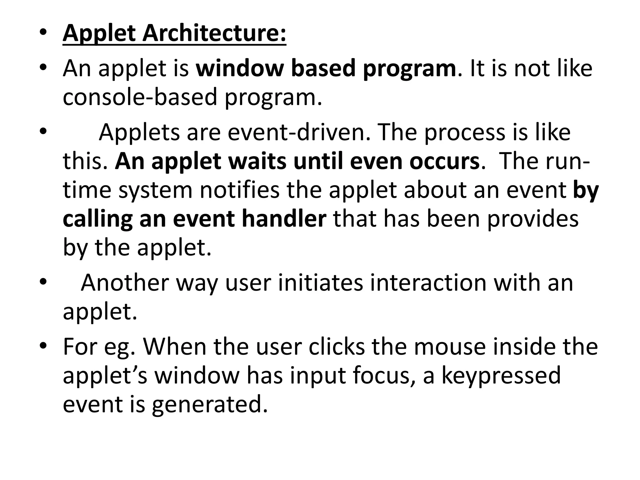 • Applet Architecture:
• An applet is window based program. It is not like
console-based program.
• Applets are event-driven. The process is like
this. An applet waits until even occurs. The run-
time system notifies the applet about an event by
calling an event handler that has been provides
by the applet.
• Another way user initiates interaction with an
applet.
• For eg. When the user clicks the mouse inside the
applet’s window has input focus, a keypressed
event is generated.
 