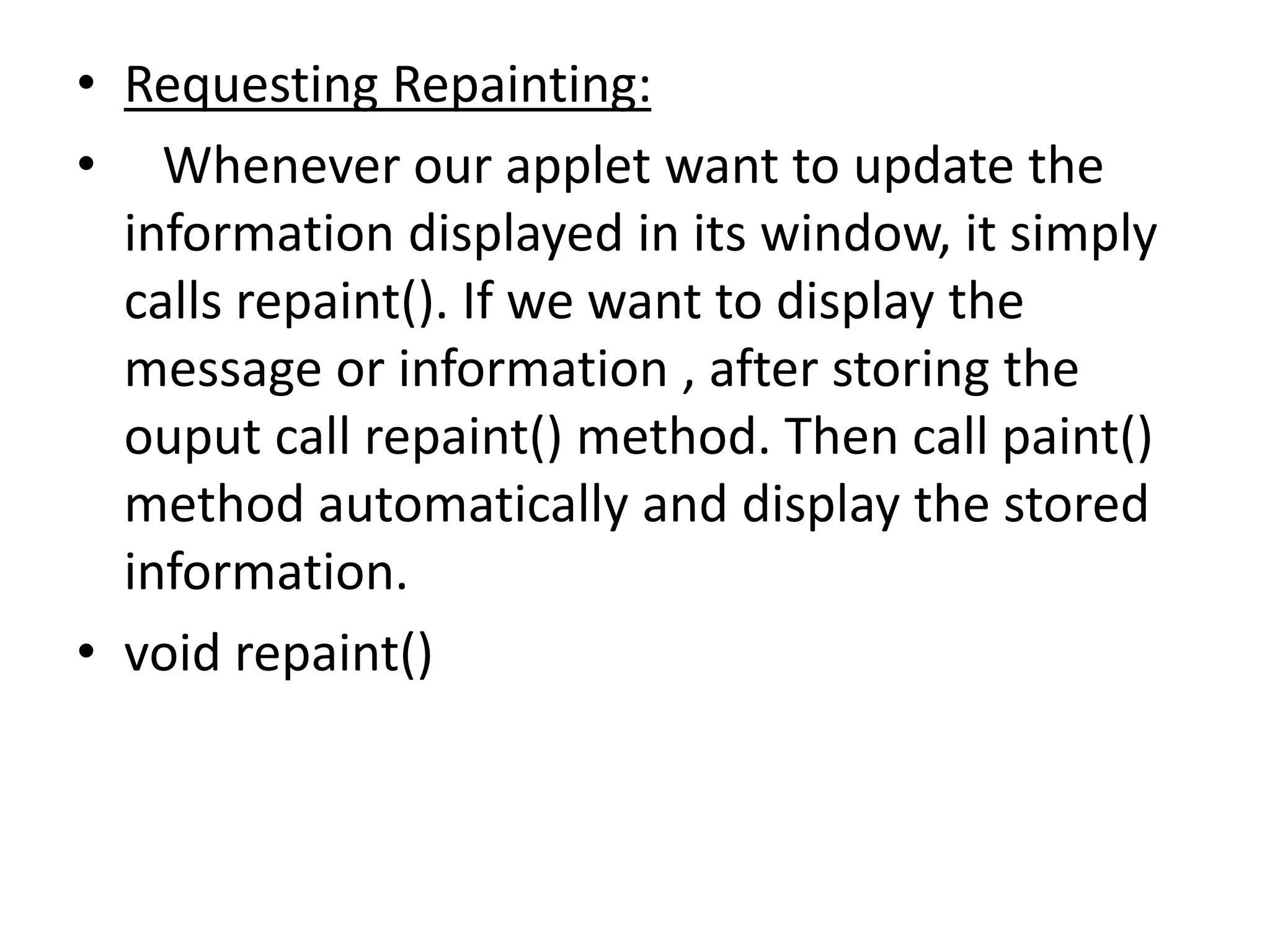 • Requesting Repainting:
• Whenever our applet want to update the
information displayed in its window, it simply
calls repaint(). If we want to display the
message or information , after storing the
ouput call repaint() method. Then call paint()
method automatically and display the stored
information.
• void repaint()
 