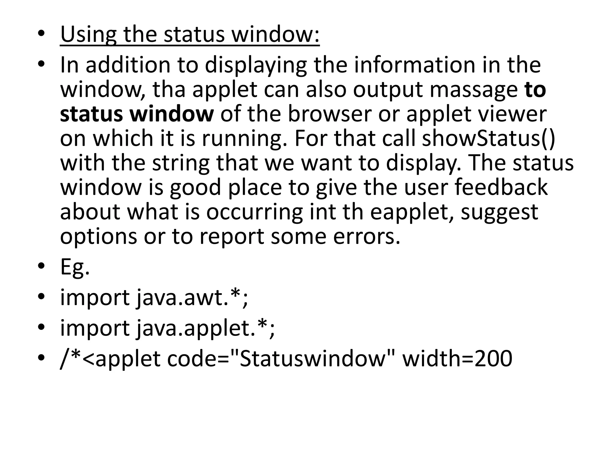 • Using the status window:
• In addition to displaying the information in the
window, tha applet can also output massage to
status window of the browser or applet viewer
on which it is running. For that call showStatus()
with the string that we want to display. The status
window is good place to give the user feedback
about what is occurring int th eapplet, suggest
options or to report some errors.
• Eg.
• import java.awt.*;
• import java.applet.*;
• /*<applet code="Statuswindow" width=200
 