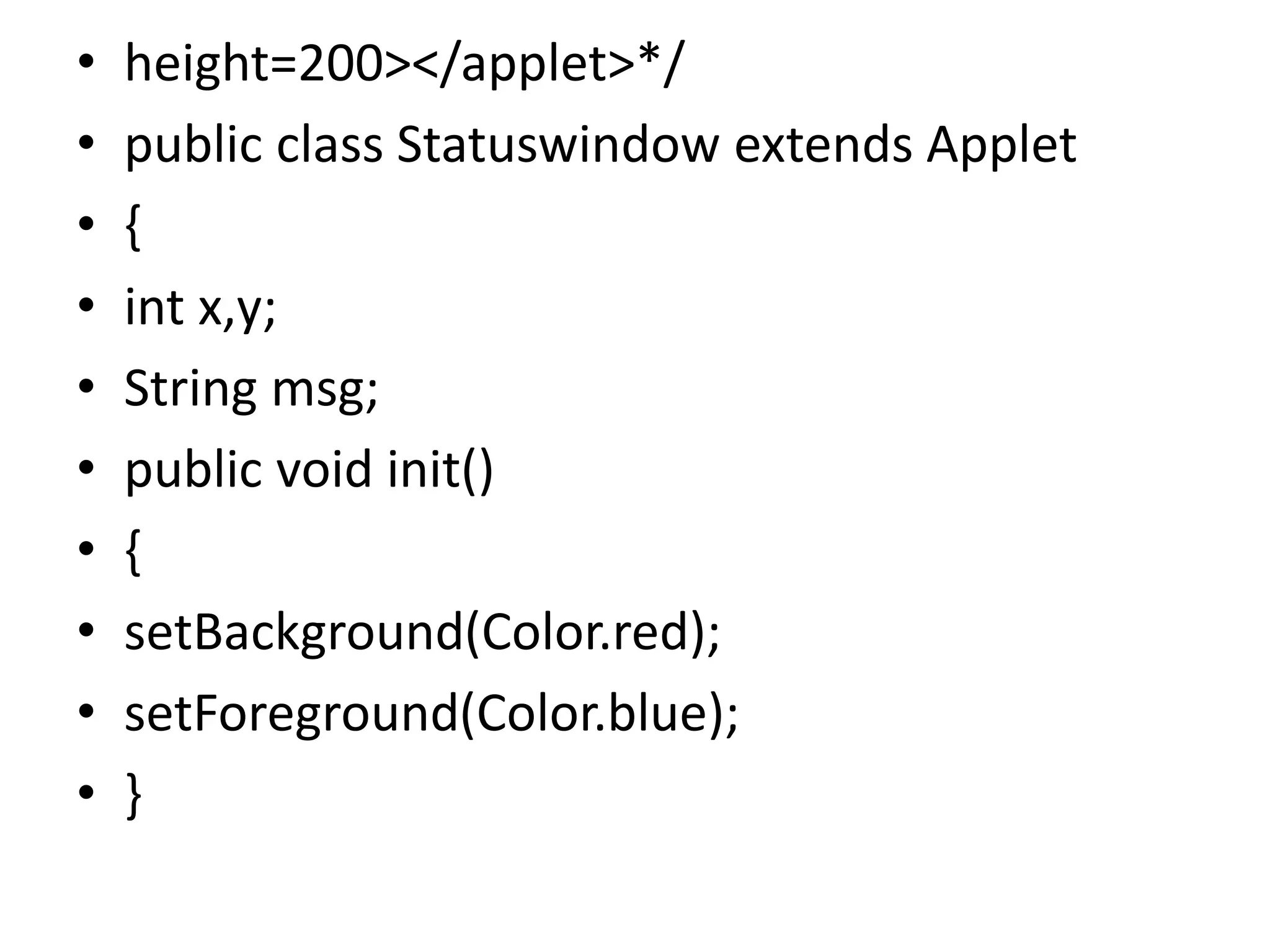 • height=200></applet>*/
• public class Statuswindow extends Applet
• {
• int x,y;
• String msg;
• public void init()
• {
• setBackground(Color.red);
• setForeground(Color.blue);
• }
 