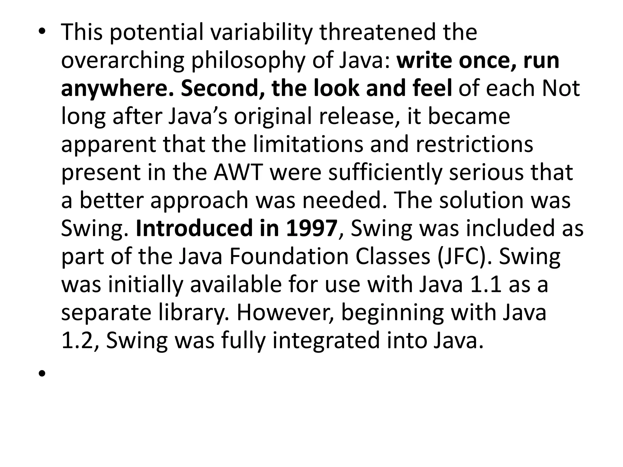 • This potential variability threatened the
overarching philosophy of Java: write once, run
anywhere. Second, the look and feel of each Not
long after Java’s original release, it became
apparent that the limitations and restrictions
present in the AWT were sufficiently serious that
a better approach was needed. The solution was
Swing. Introduced in 1997, Swing was included as
part of the Java Foundation Classes (JFC). Swing
was initially available for use with Java 1.1 as a
separate library. However, beginning with Java
1.2, Swing was fully integrated into Java.
•
 