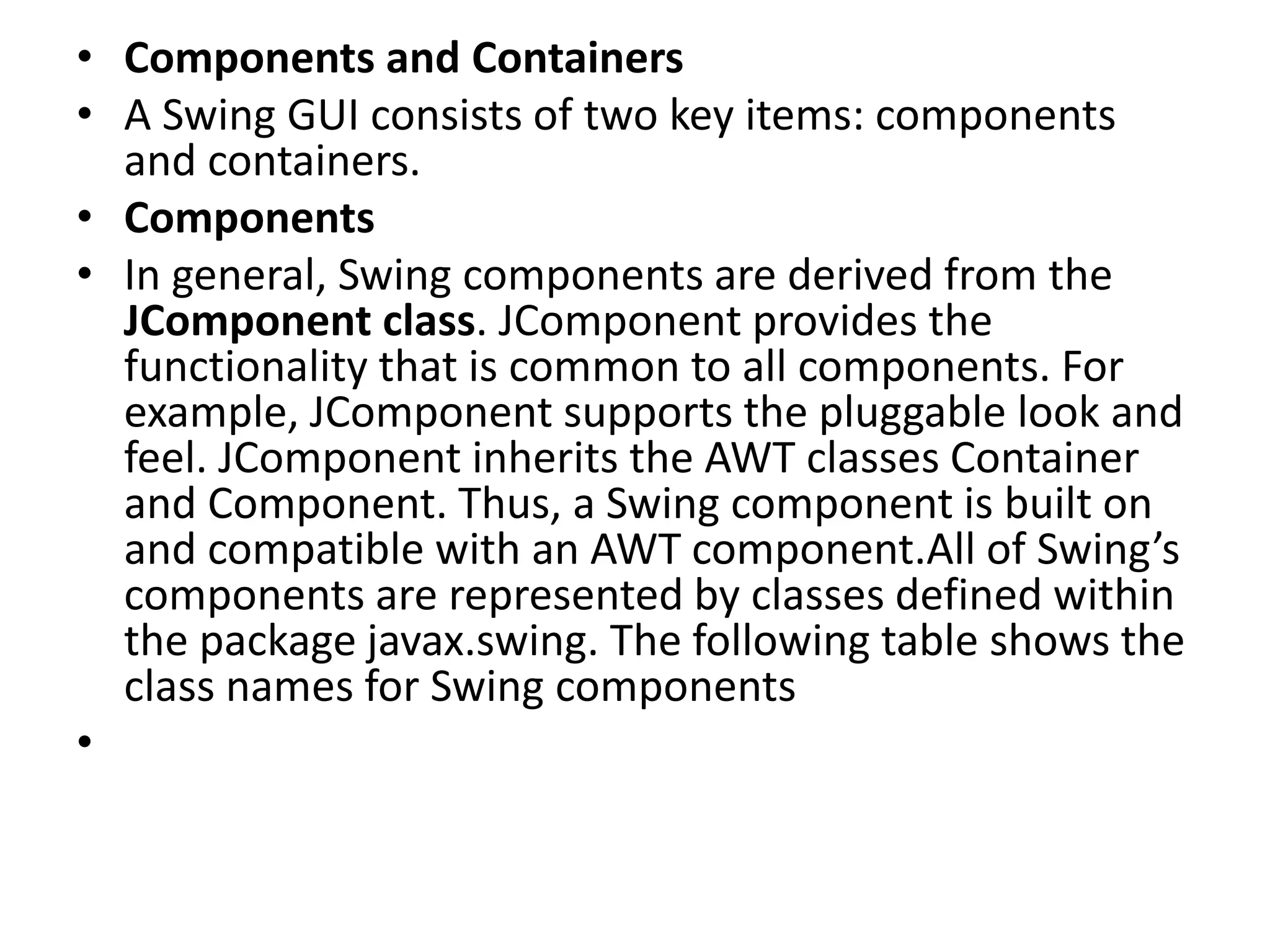 • Components and Containers
• A Swing GUI consists of two key items: components
and containers.
• Components
• In general, Swing components are derived from the
JComponent class. JComponent provides the
functionality that is common to all components. For
example, JComponent supports the pluggable look and
feel. JComponent inherits the AWT classes Container
and Component. Thus, a Swing component is built on
and compatible with an AWT component.All of Swing’s
components are represented by classes defined within
the package javax.swing. The following table shows the
class names for Swing components
•
 