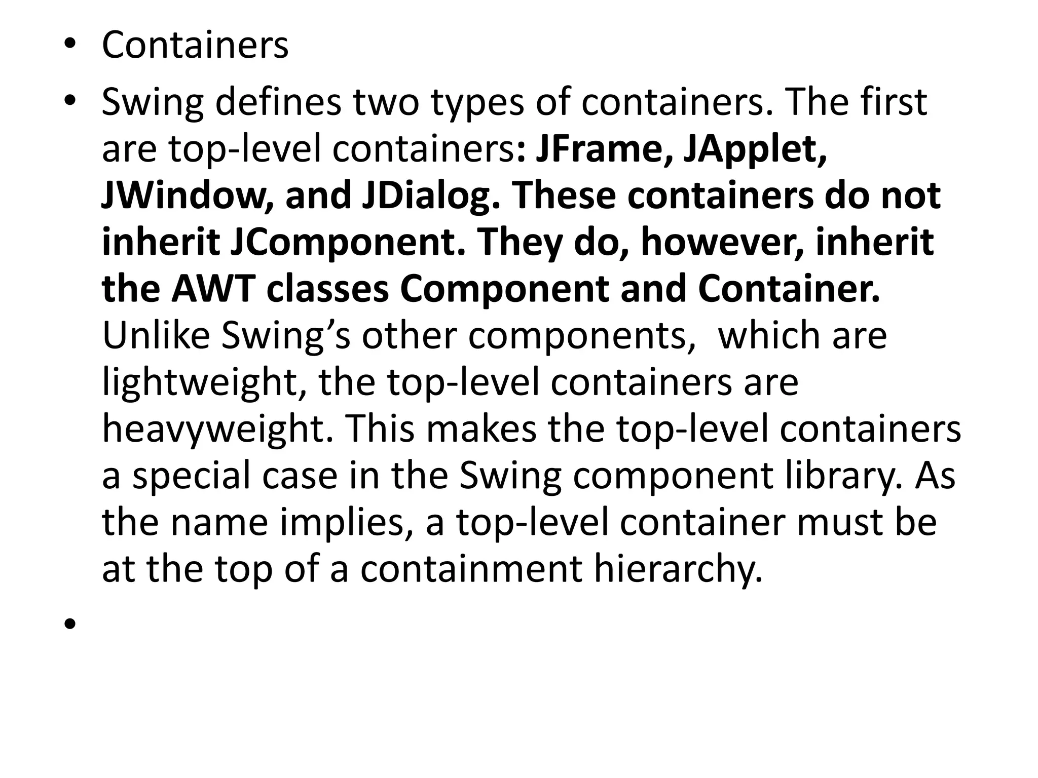 • Containers
• Swing defines two types of containers. The first
are top-level containers: JFrame, JApplet,
JWindow, and JDialog. These containers do not
inherit JComponent. They do, however, inherit
the AWT classes Component and Container.
Unlike Swing’s other components, which are
lightweight, the top-level containers are
heavyweight. This makes the top-level containers
a special case in the Swing component library. As
the name implies, a top-level container must be
at the top of a containment hierarchy.
•
 