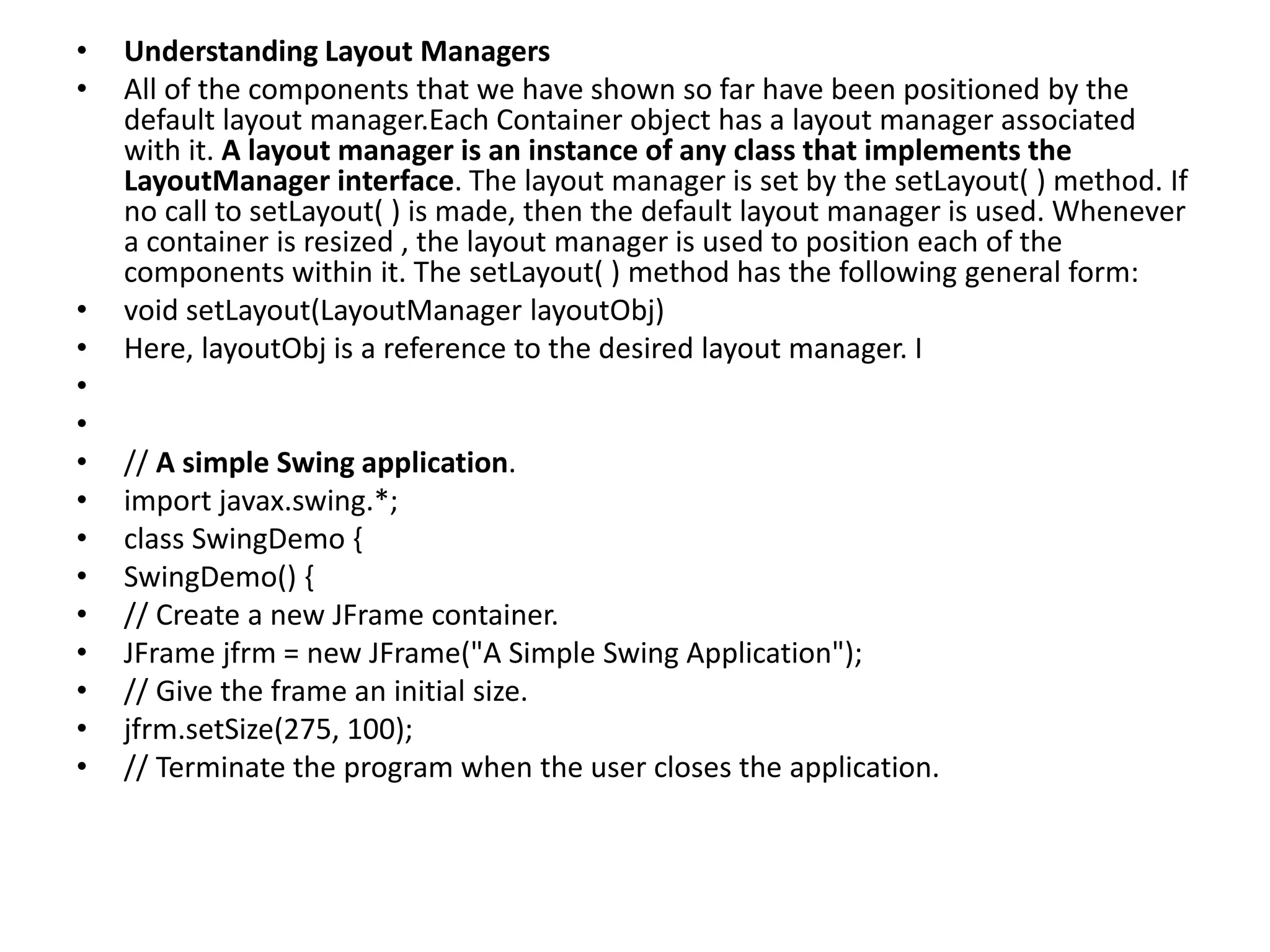 • Understanding Layout Managers
• All of the components that we have shown so far have been positioned by the
default layout manager.Each Container object has a layout manager associated
with it. A layout manager is an instance of any class that implements the
LayoutManager interface. The layout manager is set by the setLayout( ) method. If
no call to setLayout( ) is made, then the default layout manager is used. Whenever
a container is resized , the layout manager is used to position each of the
components within it. The setLayout( ) method has the following general form:
• void setLayout(LayoutManager layoutObj)
• Here, layoutObj is a reference to the desired layout manager. I
•
•
• // A simple Swing application.
• import javax.swing.*;
• class SwingDemo {
• SwingDemo() {
• // Create a new JFrame container.
• JFrame jfrm = new JFrame("A Simple Swing Application");
• // Give the frame an initial size.
• jfrm.setSize(275, 100);
• // Terminate the program when the user closes the application.
 