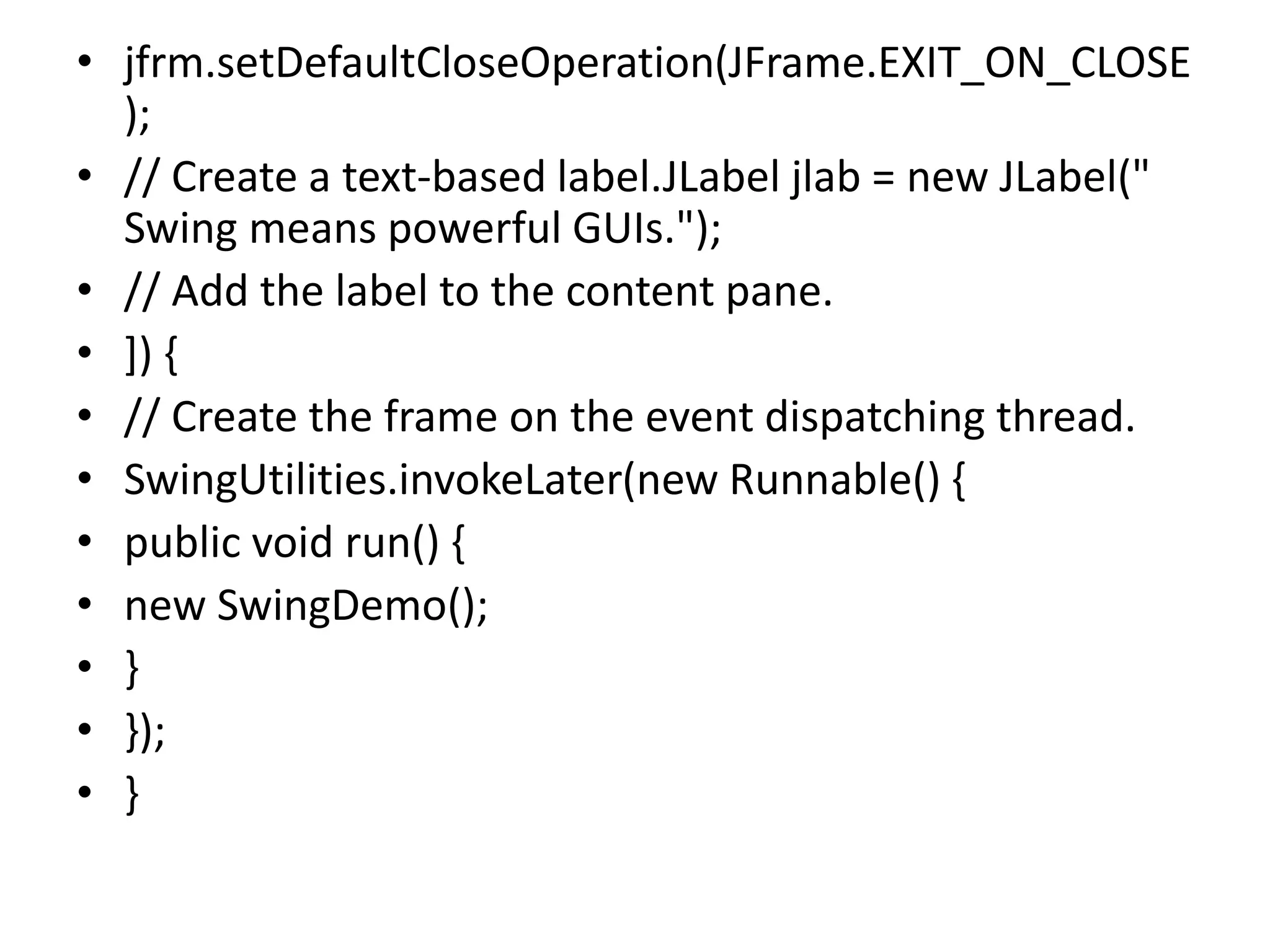 • jfrm.setDefaultCloseOperation(JFrame.EXIT_ON_CLOSE
);
• // Create a text-based label.JLabel jlab = new JLabel("
Swing means powerful GUIs.");
• // Add the label to the content pane.
• ]) {
• // Create the frame on the event dispatching thread.
• SwingUtilities.invokeLater(new Runnable() {
• public void run() {
• new SwingDemo();
• }
• });
• }
 