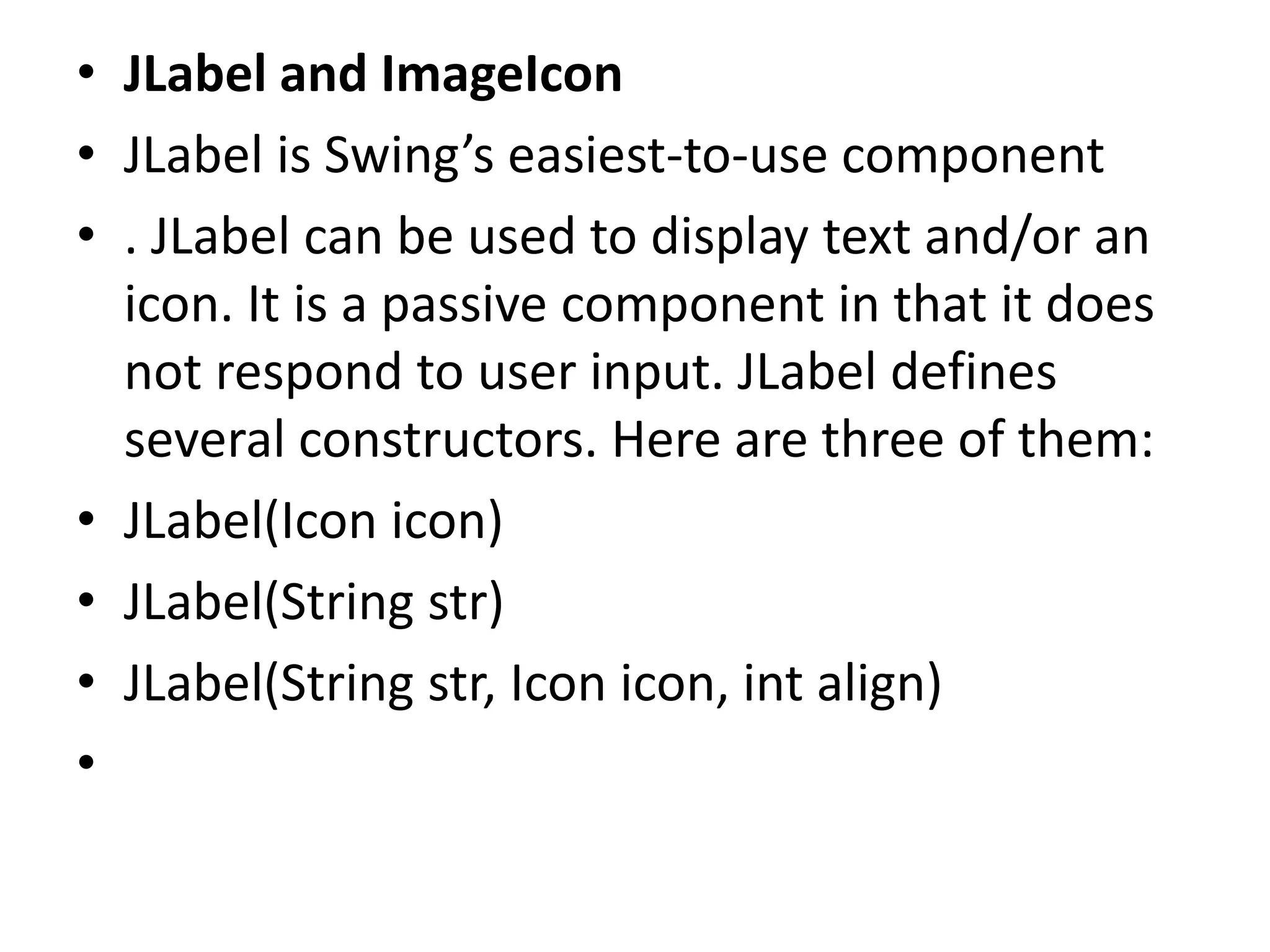 • JLabel and ImageIcon
• JLabel is Swing’s easiest-to-use component
• . JLabel can be used to display text and/or an
icon. It is a passive component in that it does
not respond to user input. JLabel defines
several constructors. Here are three of them:
• JLabel(Icon icon)
• JLabel(String str)
• JLabel(String str, Icon icon, int align)
•
 