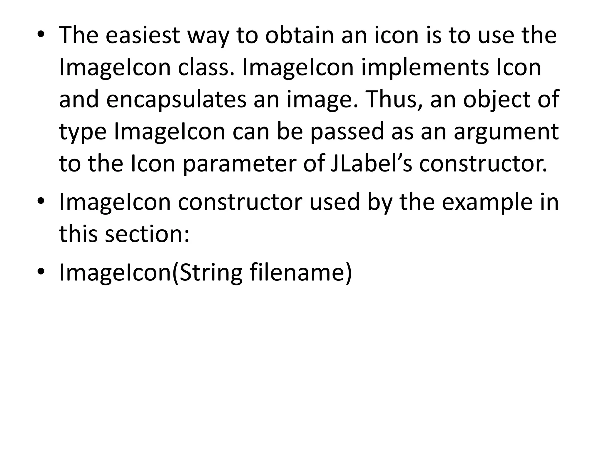 • The easiest way to obtain an icon is to use the
ImageIcon class. ImageIcon implements Icon
and encapsulates an image. Thus, an object of
type ImageIcon can be passed as an argument
to the Icon parameter of JLabel’s constructor.
• ImageIcon constructor used by the example in
this section:
• ImageIcon(String filename)
 