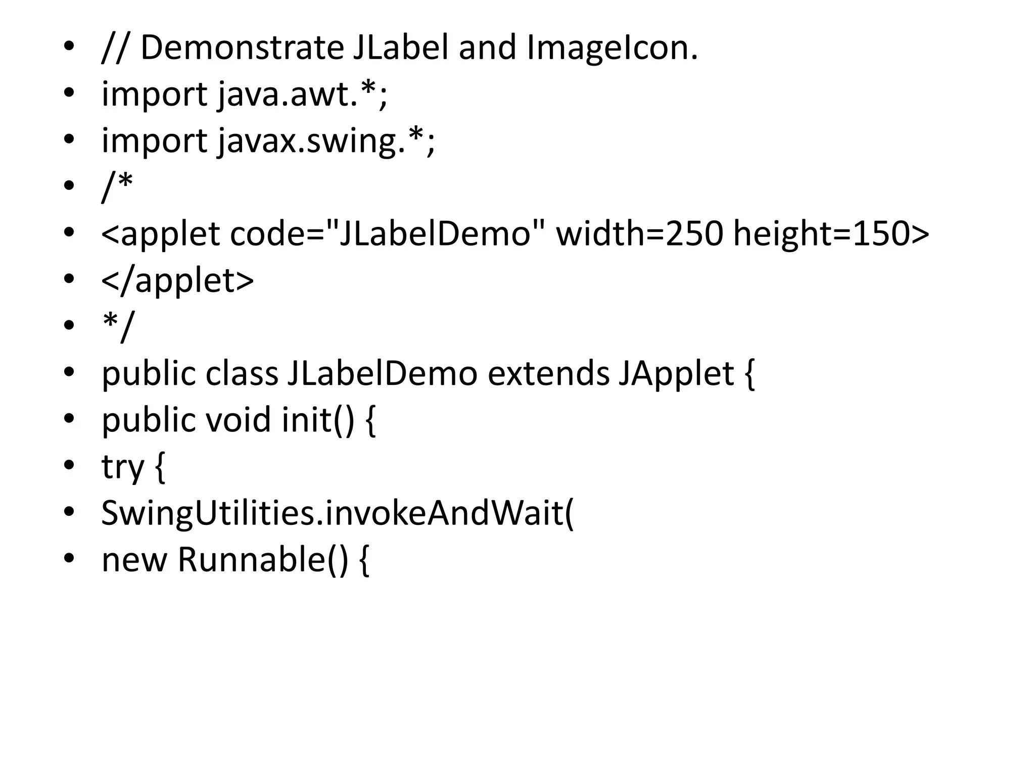 • // Demonstrate JLabel and ImageIcon.
• import java.awt.*;
• import javax.swing.*;
• /*
• <applet code="JLabelDemo" width=250 height=150>
• </applet>
• */
• public class JLabelDemo extends JApplet {
• public void init() {
• try {
• SwingUtilities.invokeAndWait(
• new Runnable() {
 