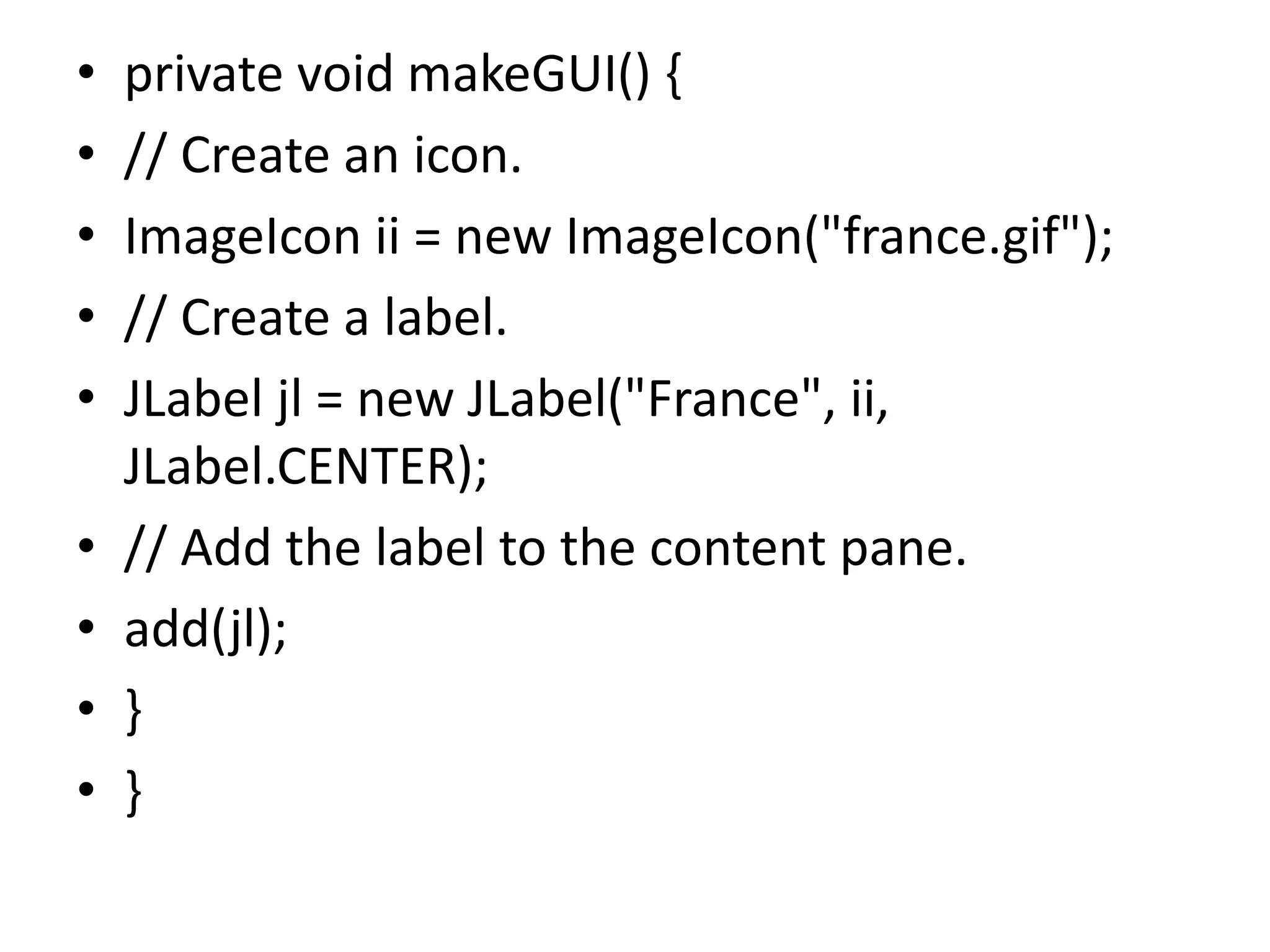 • private void makeGUI() {
• // Create an icon.
• ImageIcon ii = new ImageIcon("france.gif");
• // Create a label.
• JLabel jl = new JLabel("France", ii,
JLabel.CENTER);
• // Add the label to the content pane.
• add(jl);
• }
• }
 