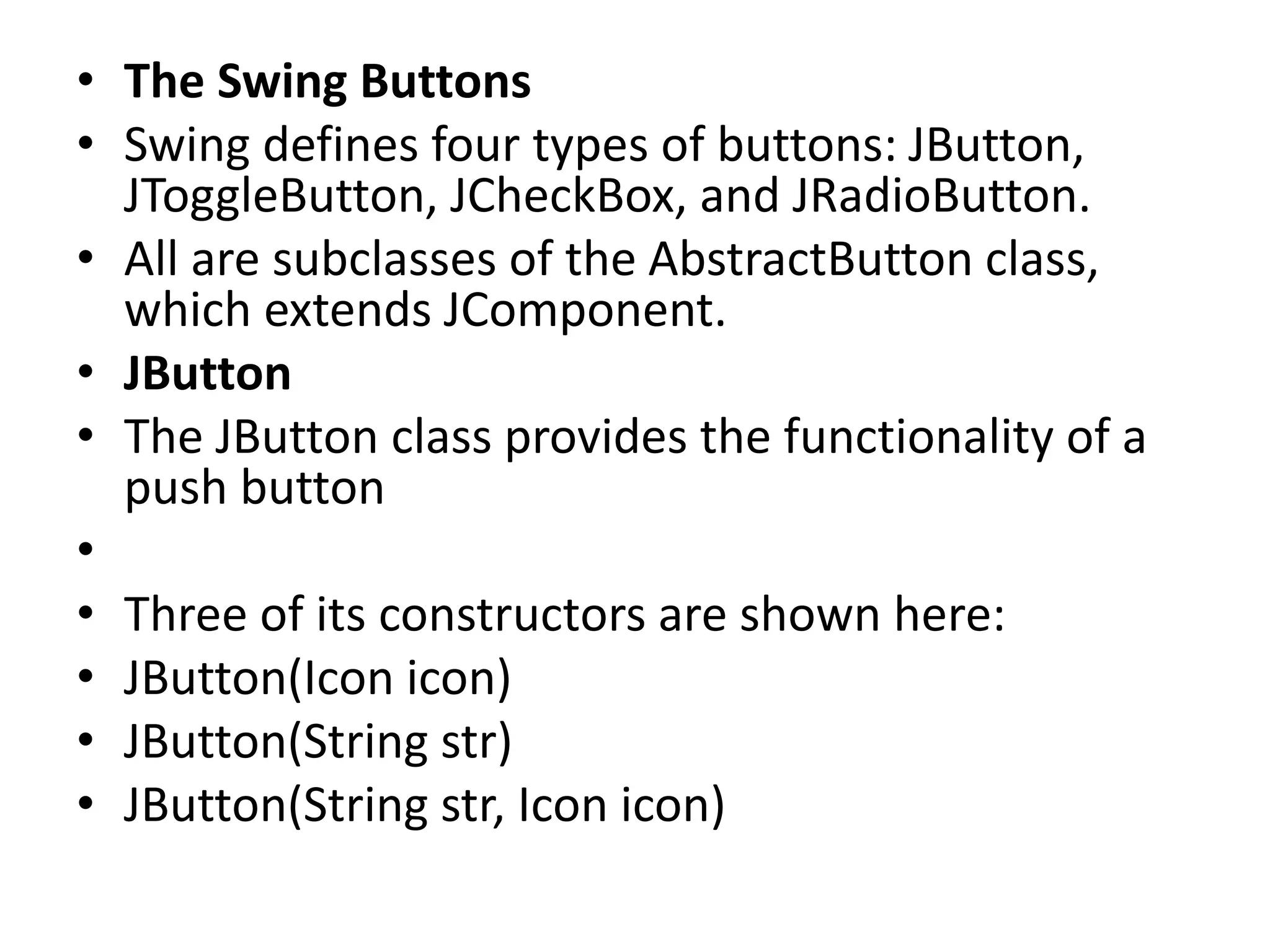 • The Swing Buttons
• Swing defines four types of buttons: JButton,
JToggleButton, JCheckBox, and JRadioButton.
• All are subclasses of the AbstractButton class,
which extends JComponent.
• JButton
• The JButton class provides the functionality of a
push button
•
• Three of its constructors are shown here:
• JButton(Icon icon)
• JButton(String str)
• JButton(String str, Icon icon)
 