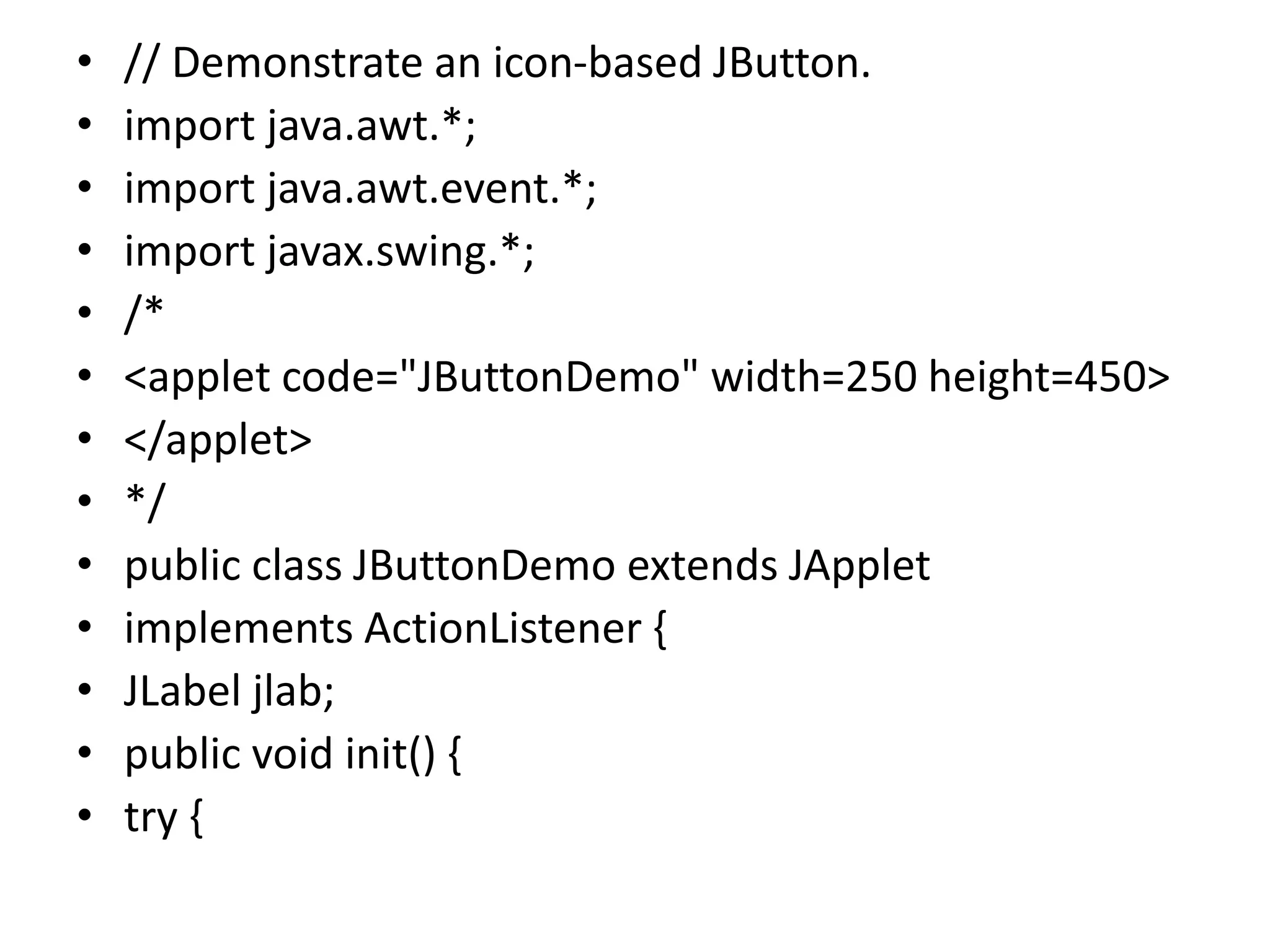 • // Demonstrate an icon-based JButton.
• import java.awt.*;
• import java.awt.event.*;
• import javax.swing.*;
• /*
• <applet code="JButtonDemo" width=250 height=450>
• </applet>
• */
• public class JButtonDemo extends JApplet
• implements ActionListener {
• JLabel jlab;
• public void init() {
• try {
 