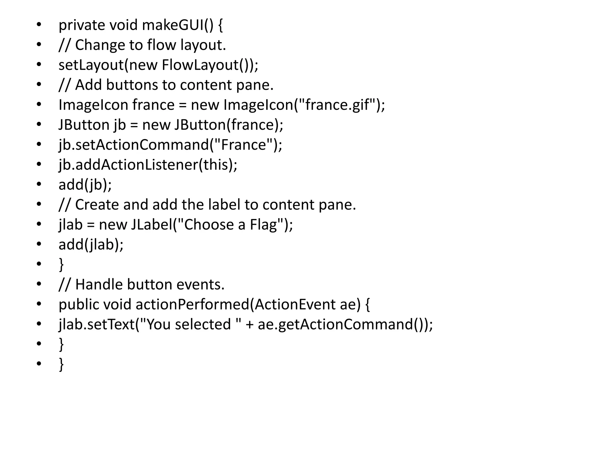 • private void makeGUI() {
• // Change to flow layout.
• setLayout(new FlowLayout());
• // Add buttons to content pane.
• ImageIcon france = new ImageIcon("france.gif");
• JButton jb = new JButton(france);
• jb.setActionCommand("France");
• jb.addActionListener(this);
• add(jb);
• // Create and add the label to content pane.
• jlab = new JLabel("Choose a Flag");
• add(jlab);
• }
• // Handle button events.
• public void actionPerformed(ActionEvent ae) {
• jlab.setText("You selected " + ae.getActionCommand());
• }
• }
 