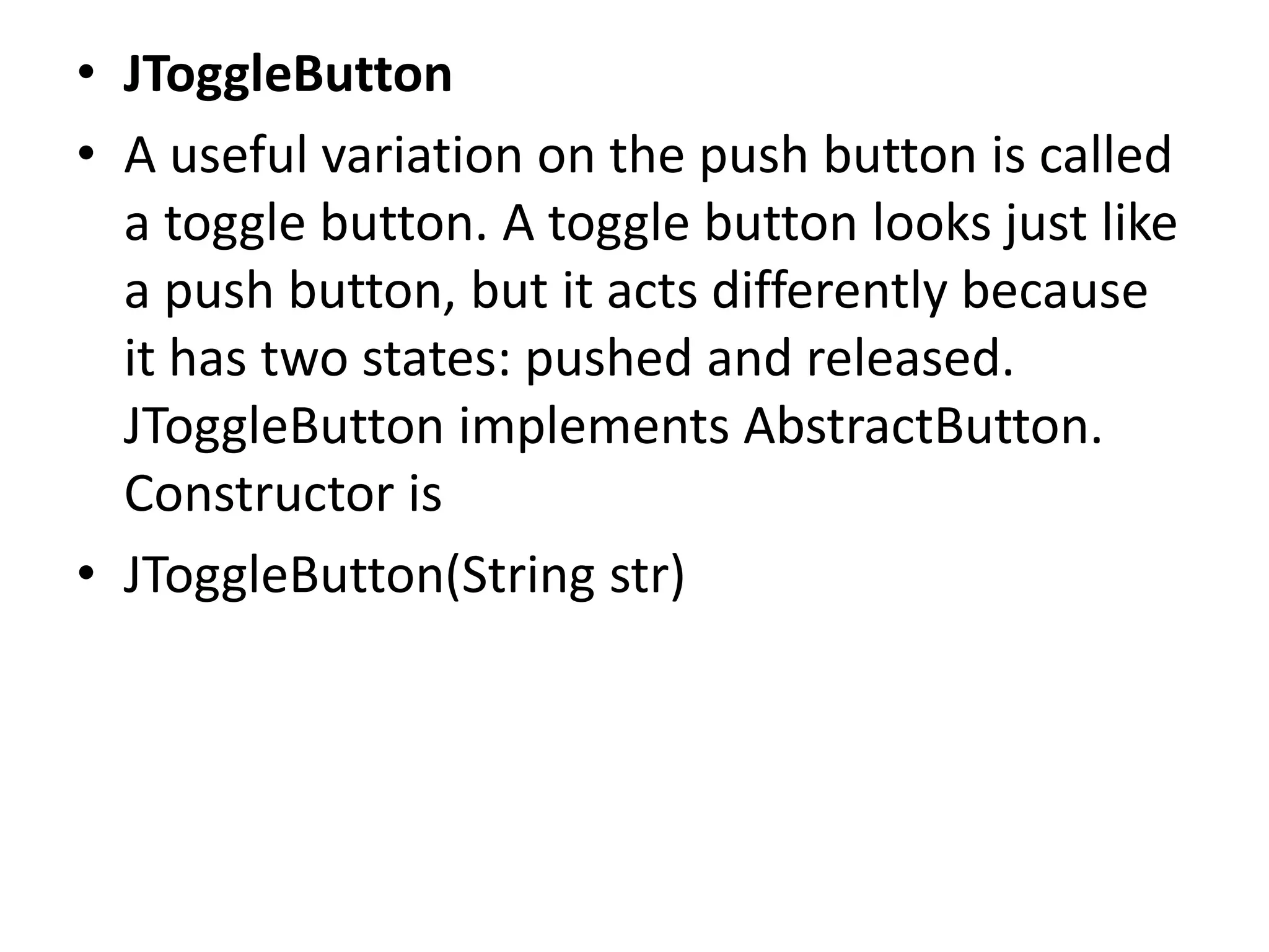• JToggleButton
• A useful variation on the push button is called
a toggle button. A toggle button looks just like
a push button, but it acts differently because
it has two states: pushed and released.
JToggleButton implements AbstractButton.
Constructor is
• JToggleButton(String str)
 