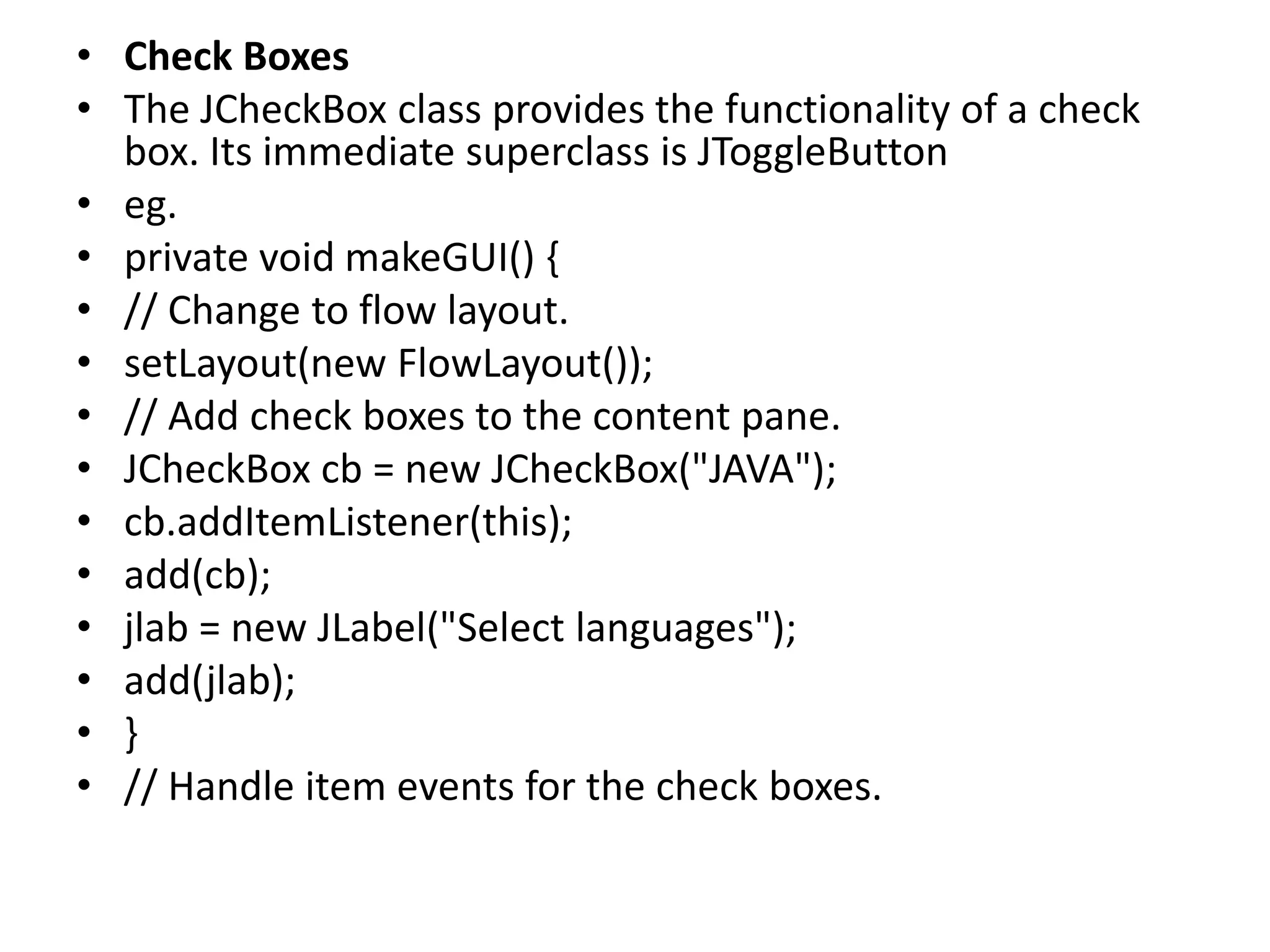 • Check Boxes
• The JCheckBox class provides the functionality of a check
box. Its immediate superclass is JToggleButton
• eg.
• private void makeGUI() {
• // Change to flow layout.
• setLayout(new FlowLayout());
• // Add check boxes to the content pane.
• JCheckBox cb = new JCheckBox("JAVA");
• cb.addItemListener(this);
• add(cb);
• jlab = new JLabel("Select languages");
• add(jlab);
• }
• // Handle item events for the check boxes.
 