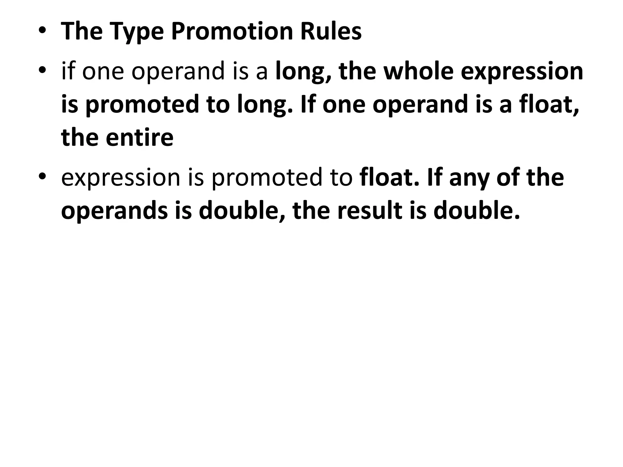 • The Type Promotion Rules
• if one operand is a long, the whole expression
is promoted to long. If one operand is a float,
the entire
• expression is promoted to float. If any of the
operands is double, the result is double.
 