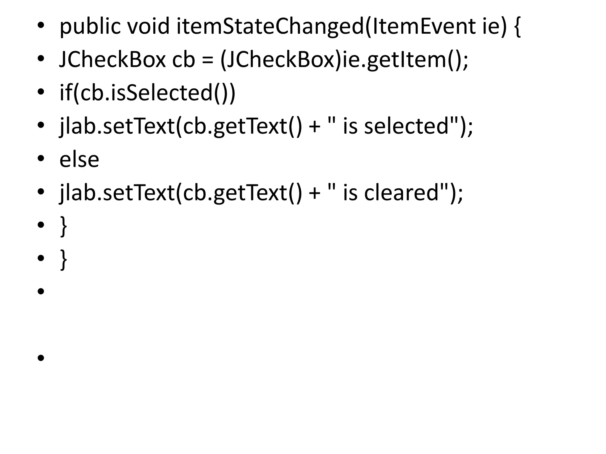 • public void itemStateChanged(ItemEvent ie) {
• JCheckBox cb = (JCheckBox)ie.getItem();
• if(cb.isSelected())
• jlab.setText(cb.getText() + " is selected");
• else
• jlab.setText(cb.getText() + " is cleared");
• }
• }
•
•
 