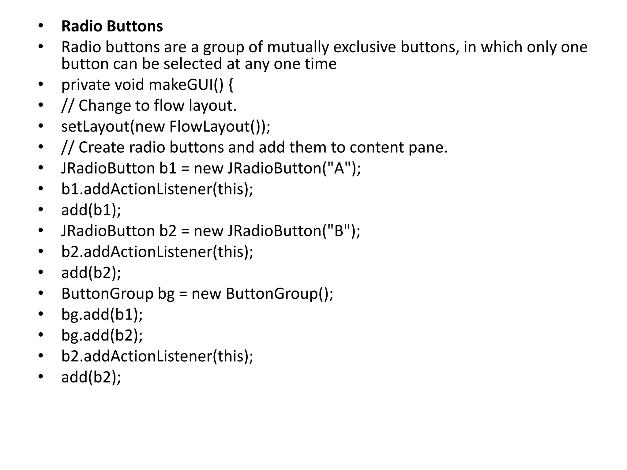 • Radio Buttons
• Radio buttons are a group of mutually exclusive buttons, in which only one
button can be selected at any one time
• private void makeGUI() {
• // Change to flow layout.
• setLayout(new FlowLayout());
• // Create radio buttons and add them to content pane.
• JRadioButton b1 = new JRadioButton("A");
• b1.addActionListener(this);
• add(b1);
• JRadioButton b2 = new JRadioButton("B");
• b2.addActionListener(this);
• add(b2);
• ButtonGroup bg = new ButtonGroup();
• bg.add(b1);
• bg.add(b2);
• b2.addActionListener(this);
• add(b2);
 