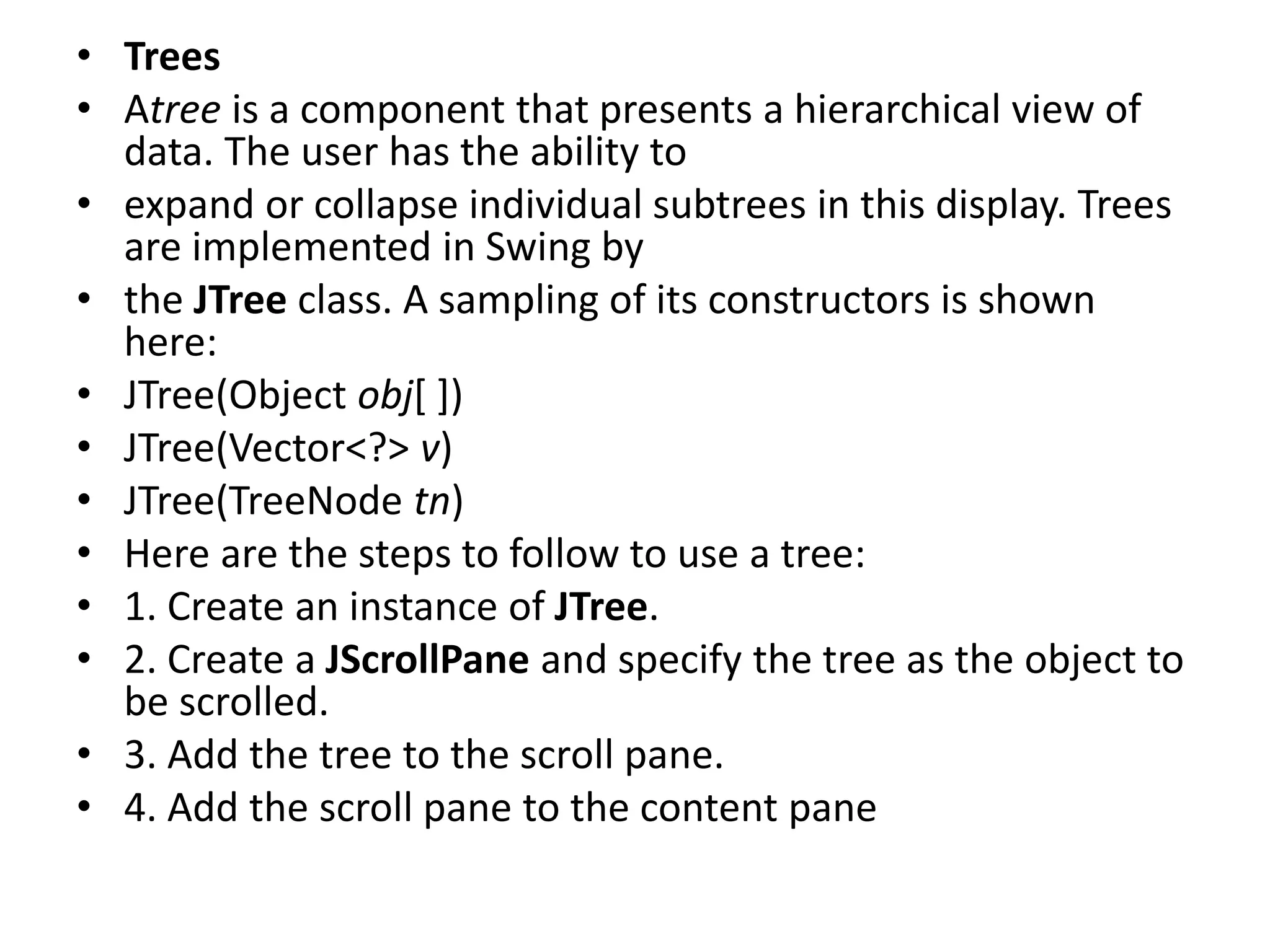 • Trees
• Atree is a component that presents a hierarchical view of
data. The user has the ability to
• expand or collapse individual subtrees in this display. Trees
are implemented in Swing by
• the JTree class. A sampling of its constructors is shown
here:
• JTree(Object obj[ ])
• JTree(Vector<?> v)
• JTree(TreeNode tn)
• Here are the steps to follow to use a tree:
• 1. Create an instance of JTree.
• 2. Create a JScrollPane and specify the tree as the object to
be scrolled.
• 3. Add the tree to the scroll pane.
• 4. Add the scroll pane to the content pane
 