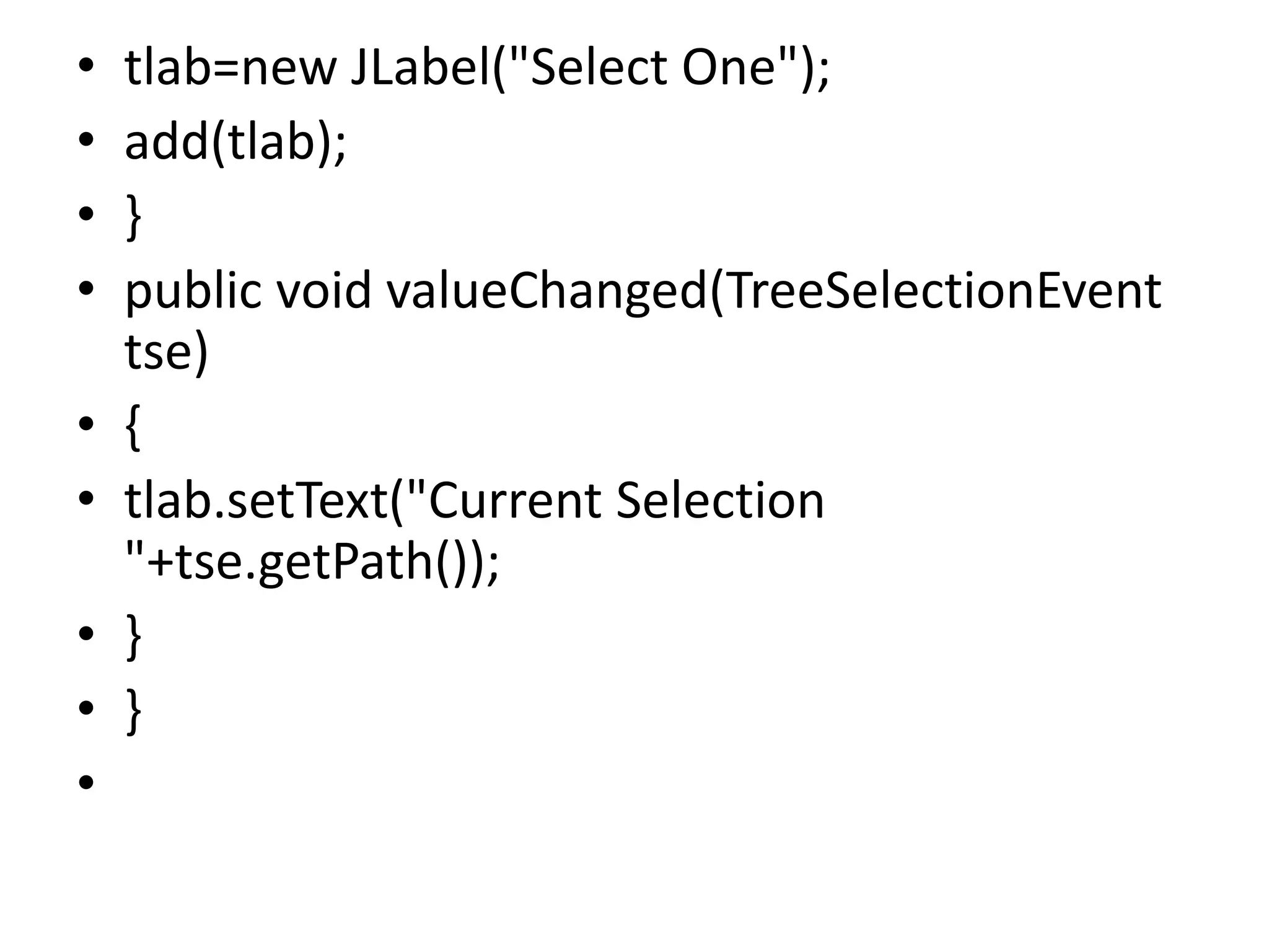 • tlab=new JLabel("Select One");
• add(tlab);
• }
• public void valueChanged(TreeSelectionEvent
tse)
• {
• tlab.setText("Current Selection
"+tse.getPath());
• }
• }
•
 