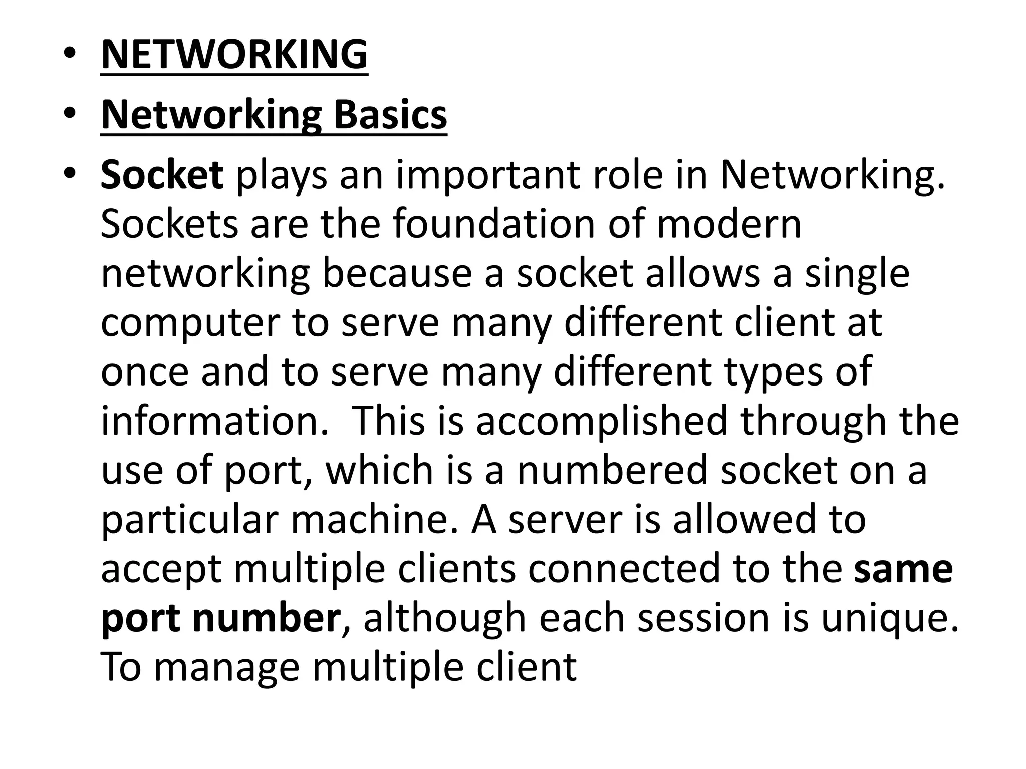 • NETWORKING
• Networking Basics
• Socket plays an important role in Networking.
Sockets are the foundation of modern
networking because a socket allows a single
computer to serve many different client at
once and to serve many different types of
information. This is accomplished through the
use of port, which is a numbered socket on a
particular machine. A server is allowed to
accept multiple clients connected to the same
port number, although each session is unique.
To manage multiple client
 