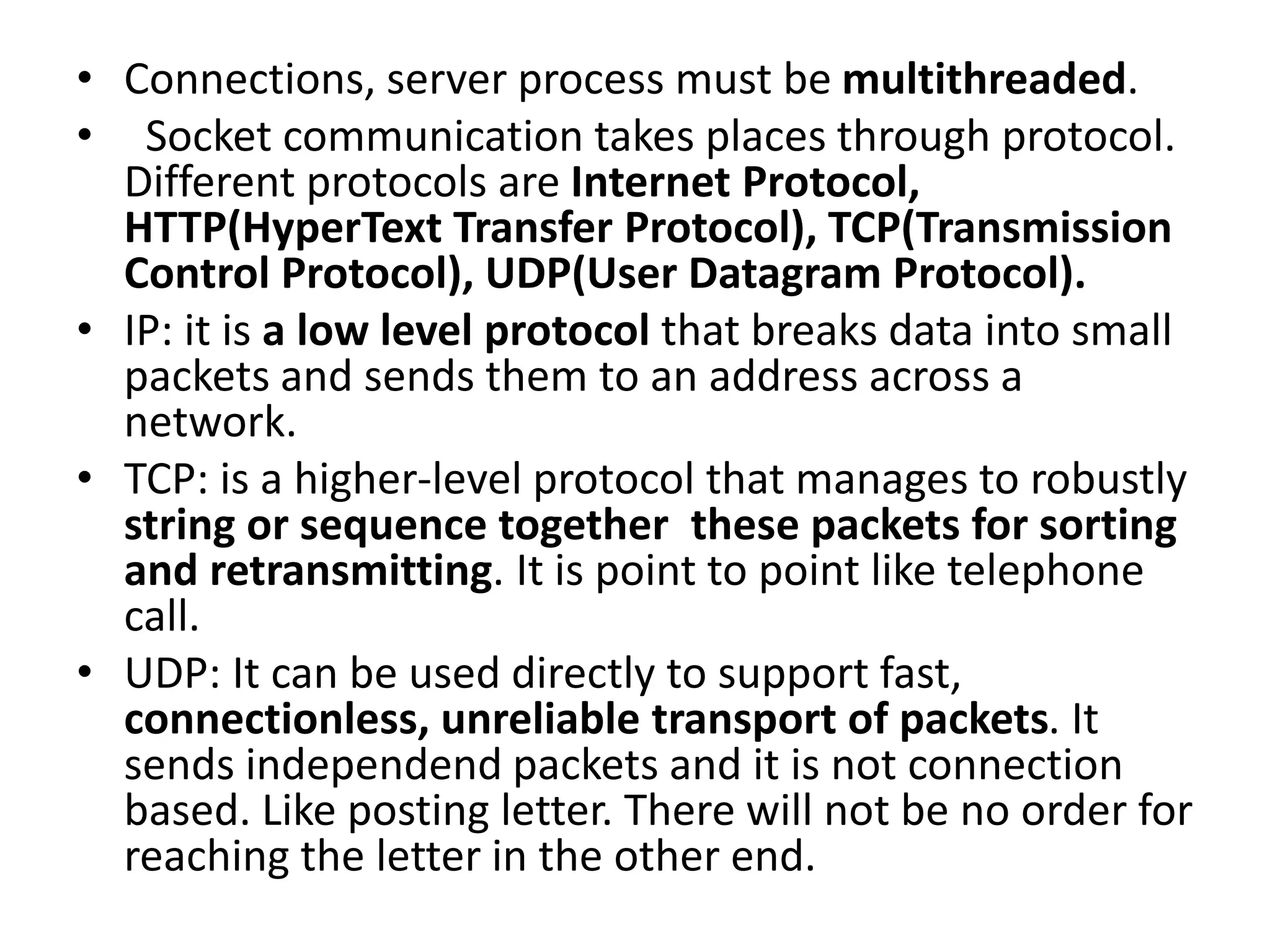 • Connections, server process must be multithreaded.
• Socket communication takes places through protocol.
Different protocols are Internet Protocol,
HTTP(HyperText Transfer Protocol), TCP(Transmission
Control Protocol), UDP(User Datagram Protocol).
• IP: it is a low level protocol that breaks data into small
packets and sends them to an address across a
network.
• TCP: is a higher-level protocol that manages to robustly
string or sequence together these packets for sorting
and retransmitting. It is point to point like telephone
call.
• UDP: It can be used directly to support fast,
connectionless, unreliable transport of packets. It
sends independend packets and it is not connection
based. Like posting letter. There will not be no order for
reaching the letter in the other end.
 