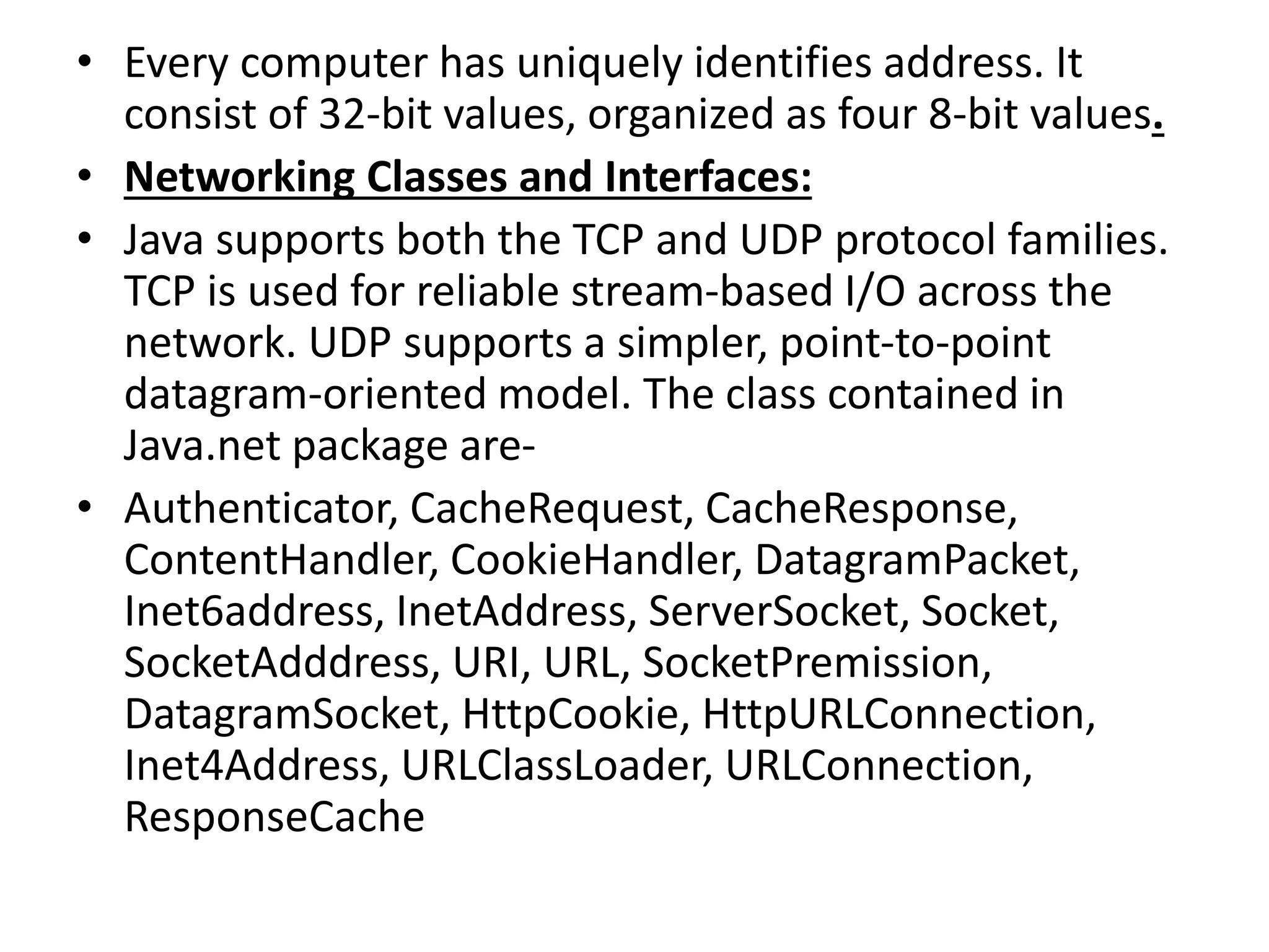 • Every computer has uniquely identifies address. It
consist of 32-bit values, organized as four 8-bit values.
• Networking Classes and Interfaces:
• Java supports both the TCP and UDP protocol families.
TCP is used for reliable stream-based I/O across the
network. UDP supports a simpler, point-to-point
datagram-oriented model. The class contained in
Java.net package are-
• Authenticator, CacheRequest, CacheResponse,
ContentHandler, CookieHandler, DatagramPacket,
Inet6address, InetAddress, ServerSocket, Socket,
SocketAdddress, URI, URL, SocketPremission,
DatagramSocket, HttpCookie, HttpURLConnection,
Inet4Address, URLClassLoader, URLConnection,
ResponseCache
 